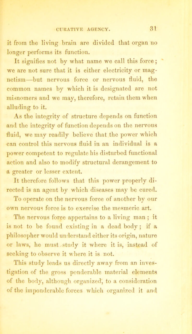 it from the living brain are divided that organ no longer performs its function. It signifies not by what name we call this force; we are not sure that it is either electricity or mag- netism—but nervous force or nervous fluid, the common names by which it is designated are not misnomers and we may, therefore, retain them when alluding to it. As the integrity of structure depends on function and the integrity of function depends on the nervous fluid, we may readily believe that the power which can control this nervous fluid in an individual is a power competent to regulate his disturbed functional action and also to modify structural derangement to a greater or lesser extent. It therefore follows that this power properly di- rected is an agent by which diseases may be cured. To operate on the nervous force of another by our own nervous force is to exercise the mesmeric art. The nervous force appertains to a living man ; it is not to be found existing in a dead body ; if a philosopher would understand either its origin, nature or laws, he must.study it where it is, instead of seeking to observe it where it is not. This study leads us directly away from an inves- tigation of the gross ponderable material elements of the body, although organized, to a consideration of the imponderable forces which organized it and