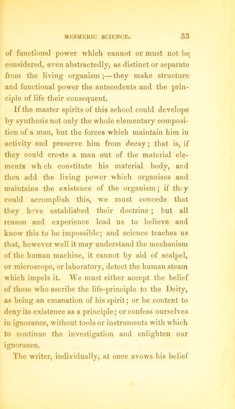 of functional power which cannot or must not bq considered, even abstractedly, as distinct or separate from the living organism ;—they make structure and functional power the antecedents and the prin- ciple of life their consequent. If the master spirits of this school could develope by synthesis not only the whole elementary composi- tion of a man, but the forces which maintain him in activity and preserve him from decay; that is, if they could create a man out of the material ele- ments wh ch constitute his material body, and then add the living power which organises and maintains the existence of the organism; if they could accomplish this, we must concede that they h:-’ve established their doctrine ; but all reason and experience lead us to believe and know this to be impossible; and science teaches us that, however well it may understand the mechanism of the human machine, it cannot by aid of scalpel, or microscope, or laboratory, detect the human steam which impels it. We must either accept the belief of those who ascribe the life-principle to the Deity, as being an emanation of his spirit; or be content to deny its existence as a principle; or confess ourselves in ignorance, without tools or instruments with which to continue the investigation and enlighten our ignorance. The writer, individually, at once avows his belief