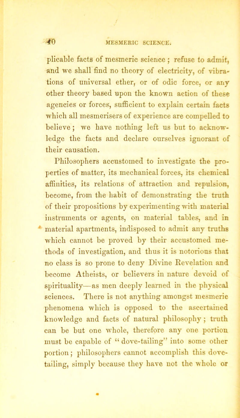 plicable facts of mesmeric science ; refuse to admit, and we shall find no theory of electricity, of vibra- tions of universal ether, or of odic force, or any other theory based upon the known action of these agencies or forces, sufficient to explain certain facts which all mesmerisers of experience are compelled to believe; we have nothing left us but to acknow- ledge the facts and declare ourselves ignorant of their causation. Philosophers accustomed to investigate the pro- perties of matter, its mechanical forces, its chemical affinities, its relations of attraction and repulsion, become, from the habit of demonstrating the truth of their propositions by experimenting with material instruments or agents, on material tables, and in * material apartments, indisposed to admit any truths which cannot be proved by their- accustomed me- thods of investigation, and thus it is notorious that no class is so prone to deny Divine Revelation and become Atheists, or believers in nature devoid of spirituality—as men deeply learned in the physical sciences. There is not anything amongst mesmerie phenomena which is opposed to the ascertained knowledge and facts of natural philosophy ; truth can be but one whole, therefore any one portion must be capable of “ dove-tailing” into some other portion; philosophers cannot accomplish this dove- tailing, simply because they have not the whole or