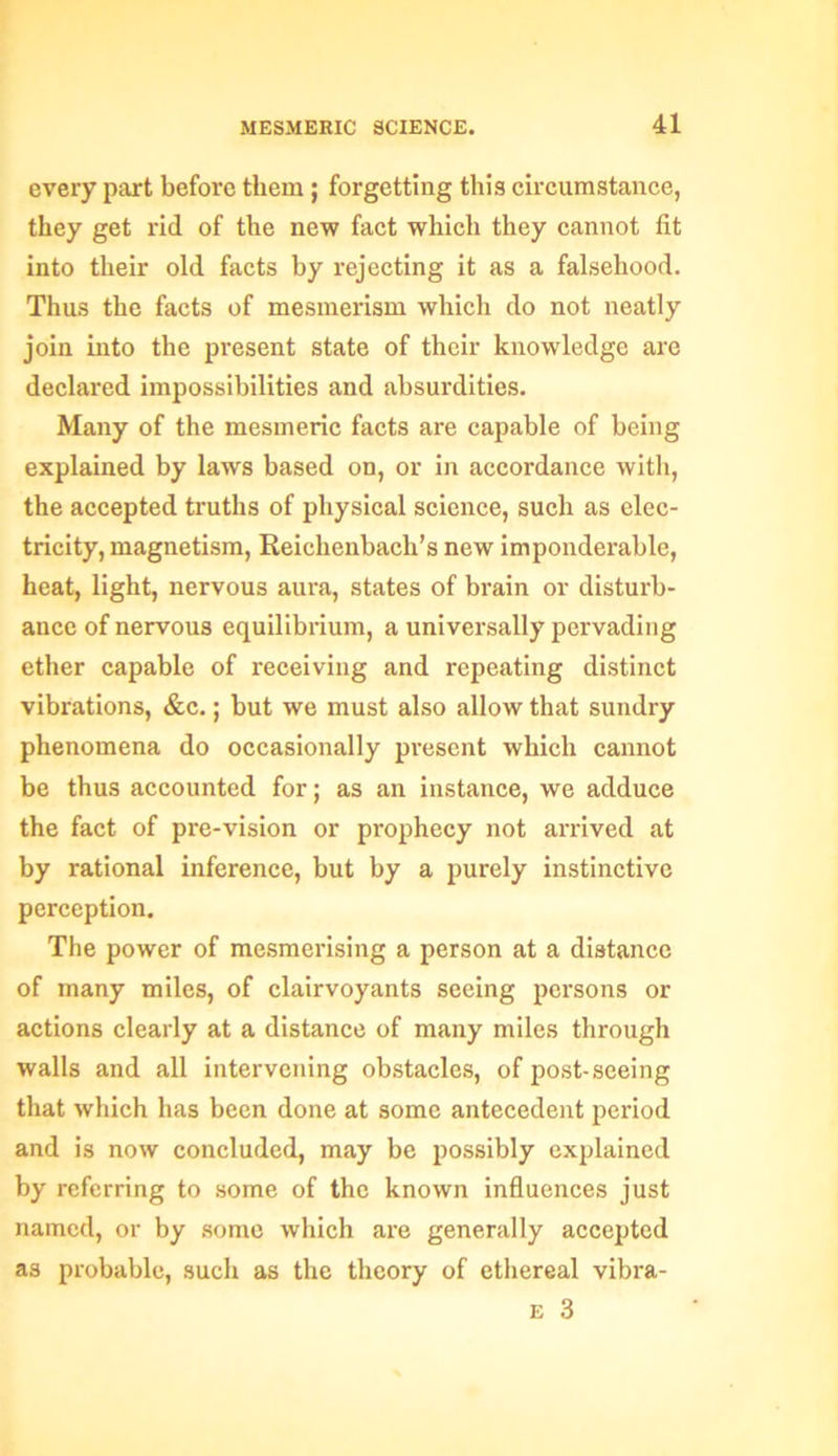 every part before them; forgetting this circumstance, they get rid of the new fact which they cannot fit into their old facts by rejecting it as a falsehood. Thus the facts of mesmerism which do not neatly join into the present state of their knowledge are declared impossibilities and absurdities. Many of the mesmeric facts are capable of being explained by laws based on, or in accordance with, the accepted truths of physical science, such as elec- tricity, magnetism, Reiclienbacli’s new imponderable, heat, light, nervous aura, states of brain or disturb- ance of nervous equilibrium, a universally pervading ether capable of receiving and repeating distinct vibrations, &c.; but we must also allow that sundry phenomena do occasionally present which cannot be thus accounted for; as an instance, we adduce the fact of pre-vision or prophecy not arrived at by rational inference, but by a purely instinctive perception. The power of mesmerising a person at a distance of many miles, of clairvoyants seeing persons or actions clearly at a distance of many miles through walls and all intervening obstacles, of post-seeing that which has been done at some antecedent period and is now concluded, may be possibly explained by referring to some of the known influences just named, or by some which are generally accepted as probable, such as the theory of ethereal vibra- e 3