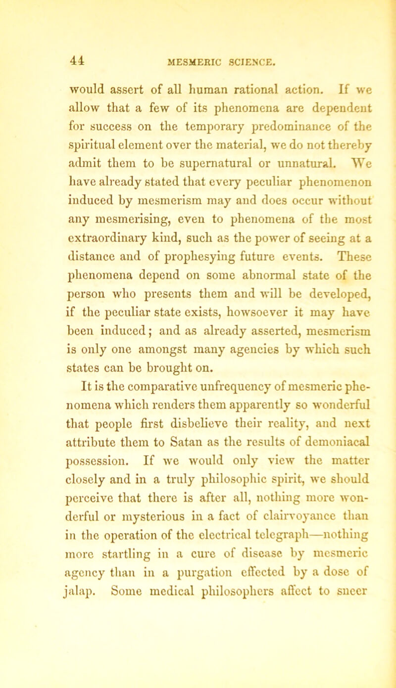 would assert of all human rational action. If we allow that a few of its phenomena are dependent for success on the temporary predominance of the spiritual element over the material, we do not thereby admit them to be supernatural or unnatural. We have already stated that every peculiar phenomenon induced by mesmerism may and does occur without any mesmerising, even to phenomena of the most extraordinary kind, such as the power of seeing at a distance and of prophesying future events. These phenomena depend on some abnormal state of the person who presents them and will be developed, if the peculiar state exists, howsoever it may have been induced; and as already asserted, mesmerism is only one amongst many agencies by which such states can be brought on. It is the comparative unfrequency of mesmeric phe- nomena which renders them apparently so wonderful that people first disbelieve their reality, and next attribute them to Satan as the results of demoniacal possession. If we would only view the matter closely and in a truly philosophic spirit, we should perceive that there is after all, nothing more won- derful or mysterious in a fact of clairvoyance than in the operation of the electrical telegraph—nothing more startling in a cure of disease by mesmeric agency than in a purgation effected by a dose of jalap. Some medical philosophers affect to sneer