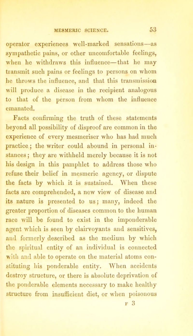 operator experiences well-marked sensations—as sympathetic pains, or other uncomfortable feelings, when he withdraws this influence—that he may transmit such pains or feelings to persons on whom he throws the influence, and that this transmission will produce a disease in the recipient analogous to that of the person from whom the influence emanated. Facts confirming the truth of these statements beyond all possibility of disproof are common in the experience of every mesmeriser who has had much practice; the writer could abound in personal in- stances ; they are withheld merely because it is not his design in this pamphlet to address those who refuse their belief in mesmeric agency, or dispute the facts by which it is sustained. When these facts are comprehended, a new view of disease and its nature is presented to us; many, indeed the greater proportion of diseases common to the human race will be found to exist in the imponderable agent which is seen by clairvoyants and sensitives, and formerly described as the medium by which the spiritual entity of an individual is connected with and able to operate on the material atoms con- stituting his ponderable entity. When accidents destroy structure, or there is absolute deprivation of the ponderable elements necessary to make healthy structure from insufficient diet, or when poisonous