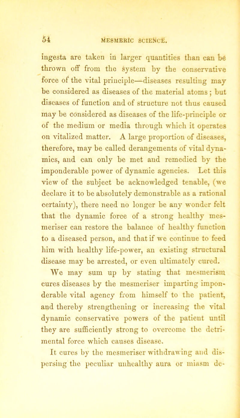 ingesta are taken in larger quantities than can be thrown off from the system by the conservative force of the vital principle—diseases resulting may be considered as diseases of the material atoms ; but diseases of function and of structure not thus caused may be considered as diseases of the life-principle or of the medium or media through which it operates on vitalized matter. A large proportion of diseases, therefore, may be called derangements of vital dyna- mics, and can only be met and remedied by the imponderable power of dynamic agencies. Let this view of the subject be acknowledged tenable, (we declare it to be absolutely demonstrable as a rational certainty), there need no longer be any wonder felt that the dynamic force of a strong healthy mes- meriser can restore the balance of healthy function to a diseased person, and that if we continue to feed him with healthy life-power, an existing structural disease may be arrested, or even ultimately cured. We may sum up by stating that mesmerism cures diseases by the mesmeriser imparting impon- derable vital agency from himself to the patient, and thereby strengthening or increasing the vital dynamic conservative powers of the patient until they are sufficiently strong to overcome the detri- mental force which causes disease. It cures by the mesmeriser withdrawing and dis- persing the peculiar unhealthy aura or miasm de-