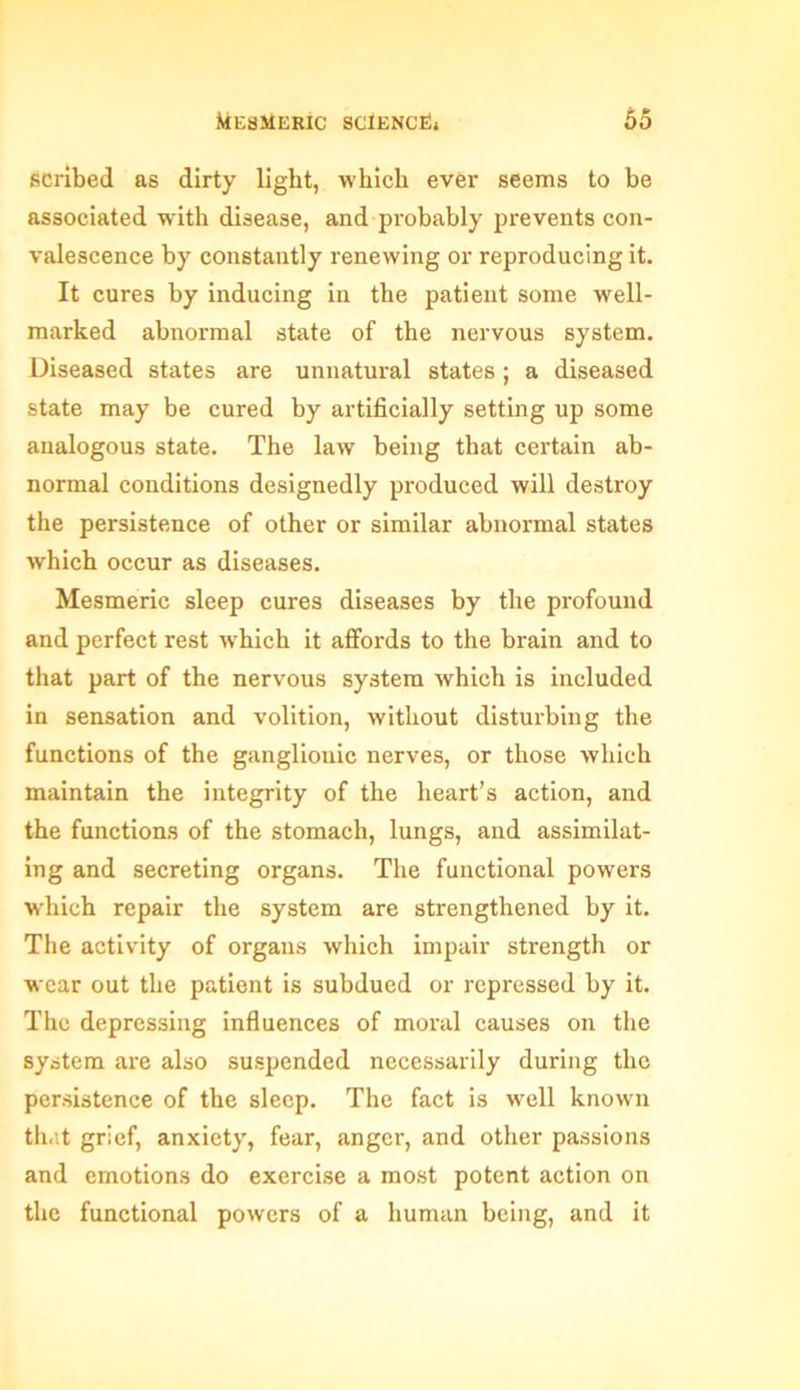 scribed as dirty light, which ever seems to be associated with disease, and probably prevents con- valescence by constantly renewing or reproducing it. It cures by inducing in the patient some well- marked abnormal state of the nervous system. Diseased states are unnatural states ; a diseased state may be cured by artificially setting up some analogous state. The law being that certain ab- normal conditions designedly produced will destroy the persistence of other or similar abnormal states which occur as diseases. Mesmeric sleep cures diseases by the profound and perfect rest which it affords to the brain and to that part of the nervous system which is included in sensation and volition, without disturbing the functions of the ganglionic nerves, or those which maintain the integrity of the heart’s action, and the functions of the stomach, lungs, and assimilat- ing and secreting organs. The functional powers which repair the system are strengthened by it. The activity of organs which impair strength or wear out the patient is subdued or repressed by it. The depressing influences of moral causes on the system are also suspended necessarily during the persistence of the sleep. The fact is well known that grief, anxiety, fear, anger, and other passions and emotions do exercise a most potent action on the functional powers of a human being, and it