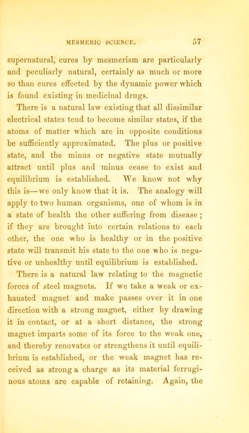 supernatural, cures by mesmerism are particularly and peculiarly natural, certainly as much or more so than cures effected by the dynamic power which is found existing in medicinal drugs. There is a natural law existing that all dissimilar electrical states tend to become similar states, if the atoms of matter which are in opposite conditions be sufficiently approximated. The plus or positive state, and the minus or negative state mutually attract until plus and minus cease to exist and equilibrium is established. We know not why this is—we only know that it is. The analogy will apply to two human organisms, one of whom is in a state of health the other suffering from disease ; if they are brought into certain relations to each other, the one who is healthy or in the positive state will transmit his state to the one who is nega- tive or unhealthy until equilibrium is established. There is a natural law relating to the magnetic forces of steel magnets. If we take a weak or ex- hausted magnet and make passes over it in one direction with a strong magnet, either by drawing it in contact, or at a short distance, the strong magnet imparts some of its force to the weak one, and thereby renovates or strengthens it until equili- brium is established, or the weak magnet has re- ceived as strong a charge as its material ferrugi- nous atoms arc capable of retaining. Again, the