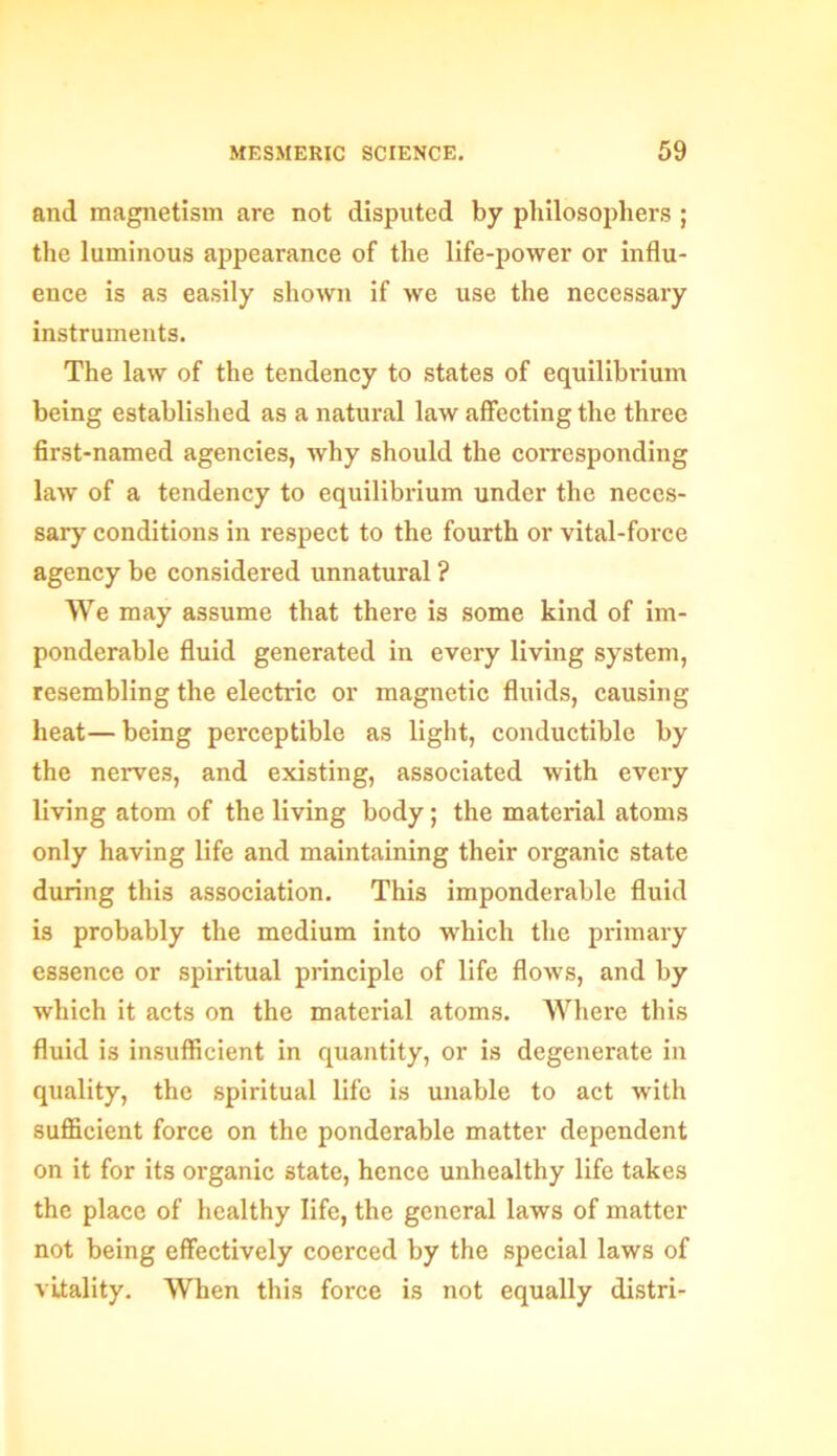 and magnetism are not disputed by philosophers ; the luminous appearance of the life-power or influ- ence is as easily shown if we use the necessary instruments. The law of the tendency to states of equilibrium being established as a natural law affecting the three first-named agencies, why should the corresponding law of a tendency to equilibrium under the neces- sary conditions in respect to the fourth or vital-force agency be considered unnatural ? We may assume that there is some kind of im- ponderable fluid generated in every living system, resembling the electric or magnetic fluids, causing heat—being perceptible as light, conductible by the nerves, and existing, associated with every living atom of the living body; the material atoms only having life and maintaining their organic state during this association. This imponderable fluid is probably the medium into -which the primary essence or spiritual principle of life flows, and by which it acts on the material atoms. Where this fluid is insufficient in quantity, or is degenerate in quality, the spiritual life is unable to act with sufficient force on the ponderable matter dependent on it for its organic state, hence unhealthy life takes the place of healthy life, the general laws of matter not being effectively coerced by the special laws of vitality. When this force is not equally distri-