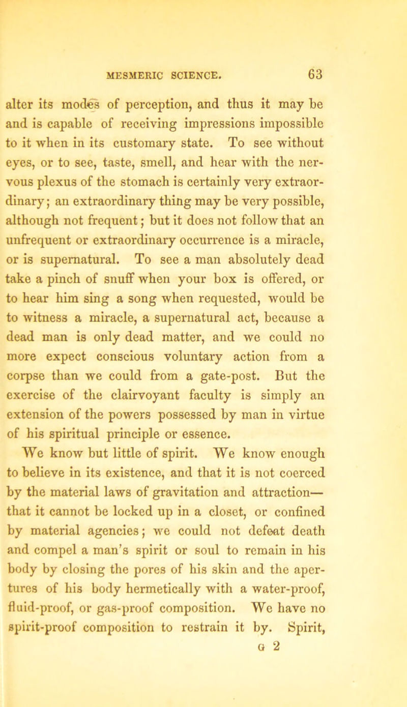 alter its modes of perception, and thus it may be and is capable of receiving impressions impossible to it when in its customary state. To see without eyes, or to see, taste, smell, and hear with the ner- vous plexus of the stomach is certainly very extraor- dinary ; an extraordinary thing may be very possible, although not frequent; but it does not follow that an unfrequent or extraordinary occurrence is a miracle, or is supernatural. To see a man absolutely dead take a pinch of snuff when your box is offered, or to hear him sing a song when requested, would be to witness a miracle, a supernatural act, because a dead man is only dead matter, and we could no more expect conscious voluntary action from a corpse than we could from a gate-post. But the exercise of the clairvoyant faculty is simply an extension of the powers possessed by man in virtue of his spiritual principle or essence. We know but little of spirit. We know enough to believe in its existence, and that it is not coerced by the material laws of gravitation and attraction— that it cannot be locked up in a closet, or confined by material agencies; we could not defeat death and compel a man’s spirit or soul to remain in his body by closing the pores of his skin and the aper- tures of his body hermetically with a water-proof, fluid-proof, or gas-proof composition. We have no spirit-proof composition to restrain it by. Spirit, a 2