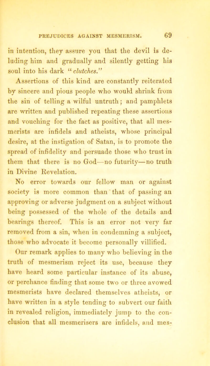 in intention, they assure you that the devil is de- luding him and gradually and silently getting his soul into his dark “clutches.” Assertions of this kind are constantly reiterated by sincere and pious people who would shrink from the sin of telling a wilful untruth; and pamphlets are written and published repeating these assertions and vouching for the fact as positive, that all mes- merists are infidels and atheists, whose principal desire, at the instigation of Satan, is to promote the spread of infidelity and persuade those who trust in them that there is no God—no futurity—no truth in Divine Revelation. No error towards our fellow man or against society is more common than' that of passing an approving or adverse judgment on a subject without being possessed of the whole of the details and bearings thereof. This is an error not very far removed from a sin, when in condemning a subject, those who advocate it become personally villified. Our remark applies to many who believing in the truth of mesmerism reject its use, because they have heard some particular instance of its abuse, or perchance finding that some two or three avowed mesmerists have declared themselves atheists, or have written in a style tending to subvert our faith in revealed religion, immediately jump to the con- clusion that all mesmerisers are infidels, and mes-