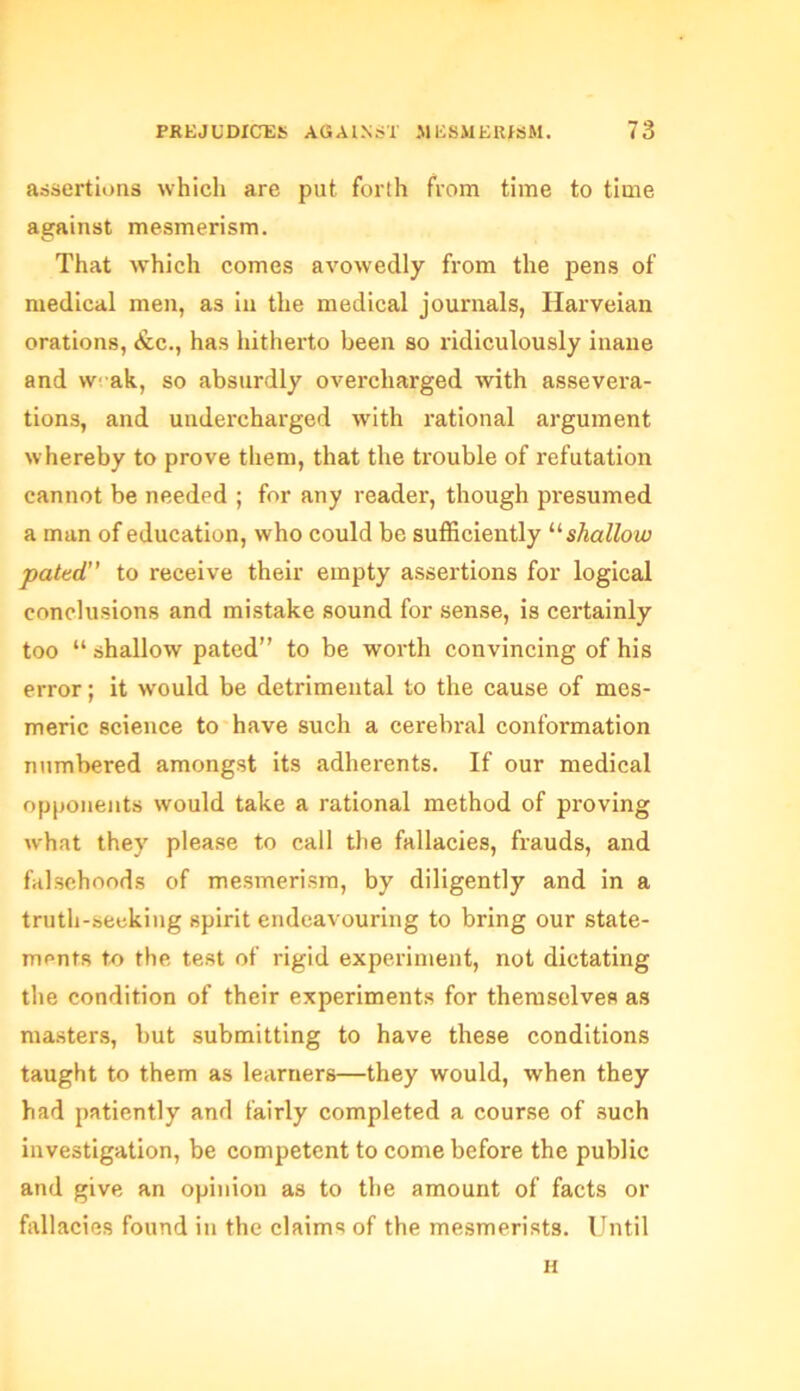 assertions which are put forth from time to time against mesmerism. That which comes avowedly from the pens of medical men, as in the medical journals, Harveian orations, &c., has hitherto been so ridiculously inane and \V' ak, so absurdly overcharged with assevera- tions, and undercharged with rational argument whereby to prove them, that the trouble of refutation cannot be needed ; for any reader, though presumed a man of education, who could be sufficiently “ shallow pated” to receive their empty assertions for logical conclusions and mistake sound for sense, is certainly too “ shallow pated” to be worth convincing of his error; it would be detrimental to the cause of mes- meric science to have such a cerebral conformation numbered amongst its adherents. If our medical opponents would take a rational method of proving what they please to call the fallacies, frauds, and falsehoods of mesmerism, by diligently and in a truth-seeking spirit endeavouring to bring our state- ments to the test of rigid experiment, not dictating the condition of their experiments for themselves as masters, but submitting to have these conditions taught to them as learners—they would, when they had patiently and fairly completed a course of such investigation, be competent to come before the public and give an opinion as to the amount of facts or fallacies found in the claims of the mesmerists. Until H