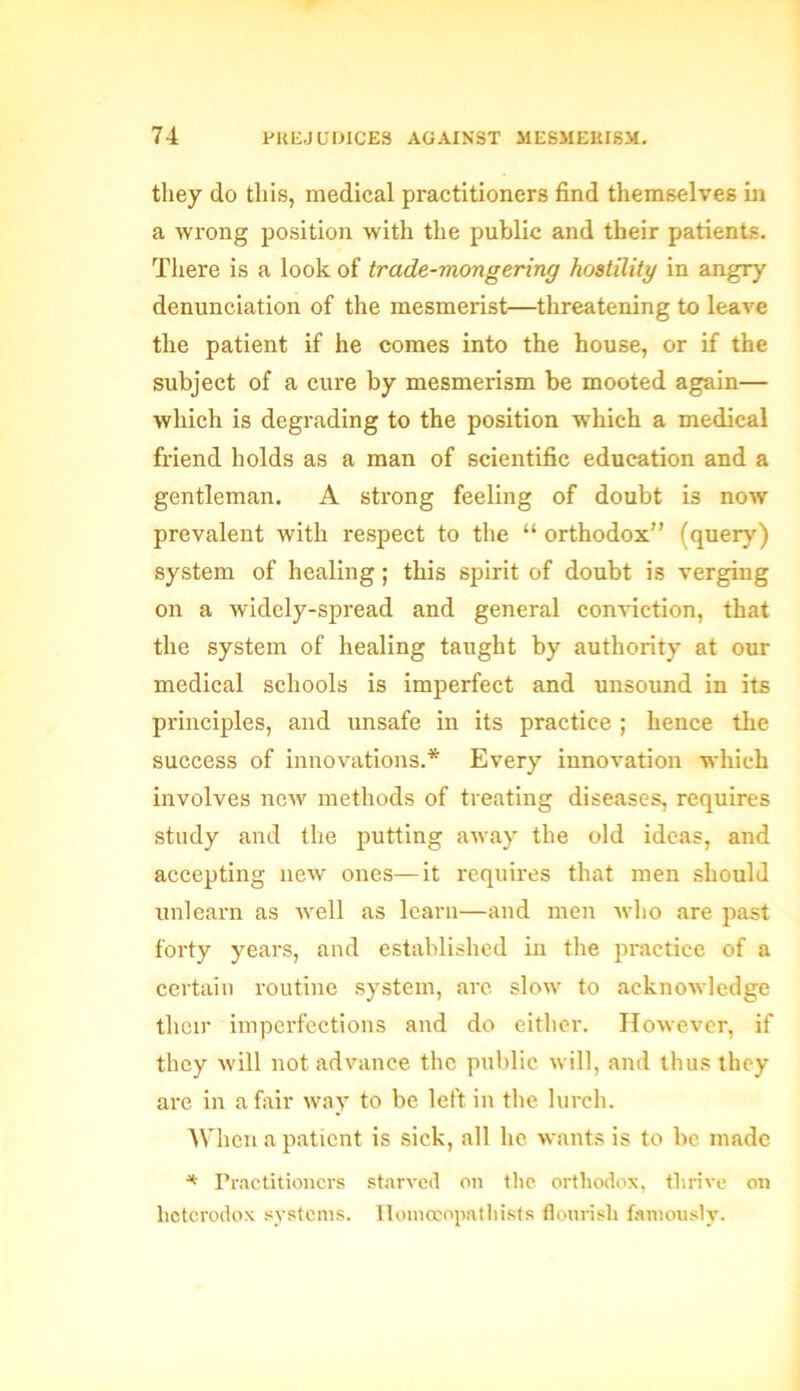 they do this, medical practitioners find themselves in a wrong position with the public and their patients. There is a look of trade-mongering hostility in angry denunciation of the mesmerist—threatening to leave the patient if he comes into the house, or if the subject of a cure by mesmerism be mooted again— which is degrading to the position which a medical friend holds as a man of scientific education and a gentleman. A strong feeling of doubt is now prevalent with respect to the “ orthodox” (query) system of healing; this spirit of doubt is verging on a widely-spread and general conviction, that the system of healing taught by authority at our medical schools is imperfect and unsound in its principles, and unsafe in its practice ; hence the success of innovations.* Every innovation which involves new methods of treating diseases, requires study and the putting away the old ideas, and accepting new ones—it requires that men should unlearn as well as learn—and men who are past forty years, and established in the practice of a certain routine system, arc slow to acknowledge tlieir imperfections and do either. However, if they will not advance the public will, and thus they are in a fair way to be left in the lurch. When a patient is sick, all he wants is to be made * Practitioners starved on the orthodox, thrive on heterodox systems. Homceopathists flourish famously.