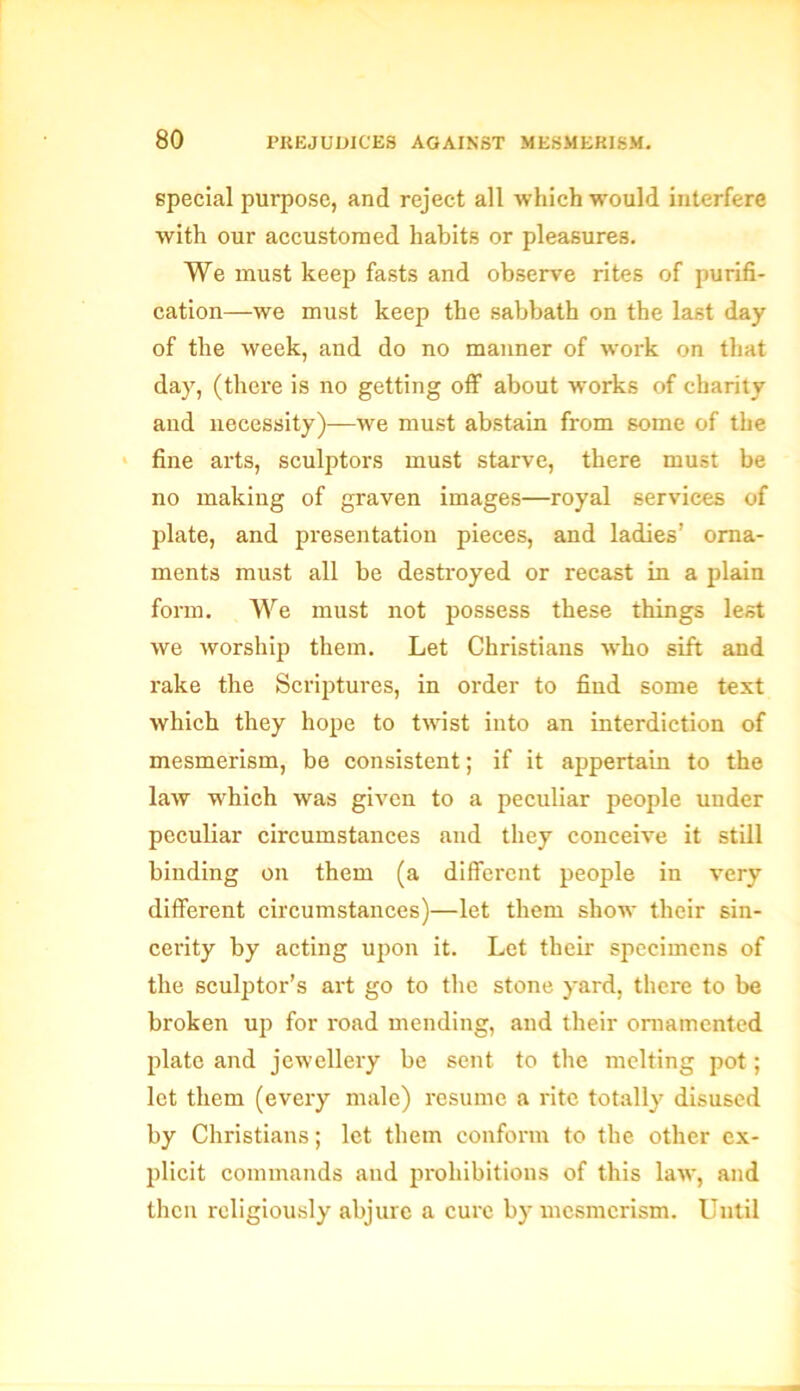 special purpose, and reject all which would interfere with our accustomed habits or pleasures. We must keep fasts and observe rites of purifi- cation—we must keep the sabbath on the last day of the week, and do no manner of work on that da}7, (there is no getting off about works of charity and necessity)—we must abstain from some of the fine arts, sculptors must starve, there must be no making of graven images—royal services of plate, and presentation pieces, and ladies’ orna- ments must all be destroyed or recast in a plain form. We must not possess these things lest we worship them. Let Christians who sift and rake the Scriptures, in order to find some text which they hope to twist into an interdiction of mesmerism, be consistent; if it appertain to the law which was given to a peculiar people under peculiar circumstances and they conceive it still binding on them (a different people in very different circumstances)—let them show their sin- cerity by acting upon it. Let their specimens of the sculptor’s art go to the stone yard, there to be broken up for road mending, and their ornamented plate and jewellery be sent to the melting pot; let them (every male) resume a rite totally disused by Christians; let them conform to the other ex- plicit commands and prohibitions of this law, and then religiously abjure a cure by mesmerism. Until