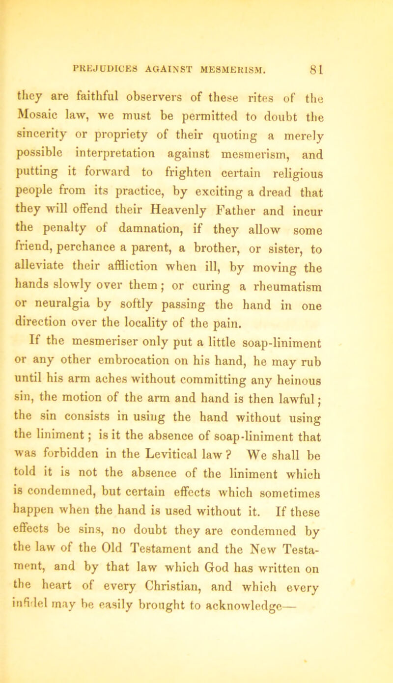 they are faithful observers of these rites of the Mosaic law, we must be permitted to doubt the sincerity or propriety of their quoting a merely possible interpretation against mesmerism, and putting it forward to frighten certain religious people from its practice, by exciting a dread that they will offend their Heavenly Father and incur the penalty of damnation, if they allow some friend, perchance a parent, a brother, or sister, to alleviate their affliction when ill, by moving the hands slowly over them; or curing a rheumatism or neuralgia by softly passing the hand in one direction over the locality of the pain. If the mesmeriser only put a little soap-liniment or any other embrocation on his hand, he may rub until his arm aches without committing any heinous sin, the motion of the arm and hand is then lawful; the sin consists in using the hand without using the liniment; is it the absence of soap-liniment that was forbidden in the Levitical law ? We shall be told it is not the absence of the liniment which is condemned, but certain effects which sometimes happen when the hand is used without it. If these effects be sins, no doubt they are condemned by the law of the Old Testament and the New Testa- ment, and by that law which God has written on the heart of every Christian, and which every infidel may be easily brought to acknowledge—