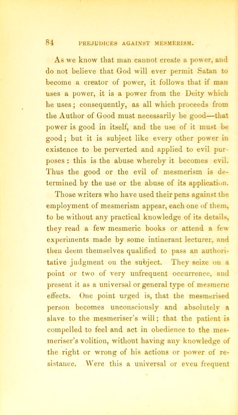 As we know that man cannot create a power, and do not believe that God will ever permit Satan to become a creator of power, it follows that if man uses a power, it is a power from the Deity which he uses; consequently, as all which proceeds from the Author of Good must necessarily be good—that power is good in itself, and the use of it must be good; but it is subject like every other power in existence to be perverted and applied to evil pur- poses : this is the abuse whereby it becomes evil. Thus the good or the evil of mesmerism is de- termined by the use or the abuse of its application. Those writers who have used their pens against the employment of mesmerism appear, each one of them, to be without any practical knowledge of its details, they read a few mesmeric books or attend a few experiments made by some intinerant lecturer, and then deem themselves qualified to pass an authori- tative judgment on the subject. They seize on a point or two of very unfrequent occurrence, and present it as a universal or general type of mesmeric effects. One point urged is, that the mesmerised person becomes unconsciously and absolutely a slave to the mesmeriser’s will; that the patient is compelled to feel and act in obedience to the mes- meriser’s volition, without having any knowledge of the right or wrong of his actions or power of re- sistance. Were this a universal or eveu frequent