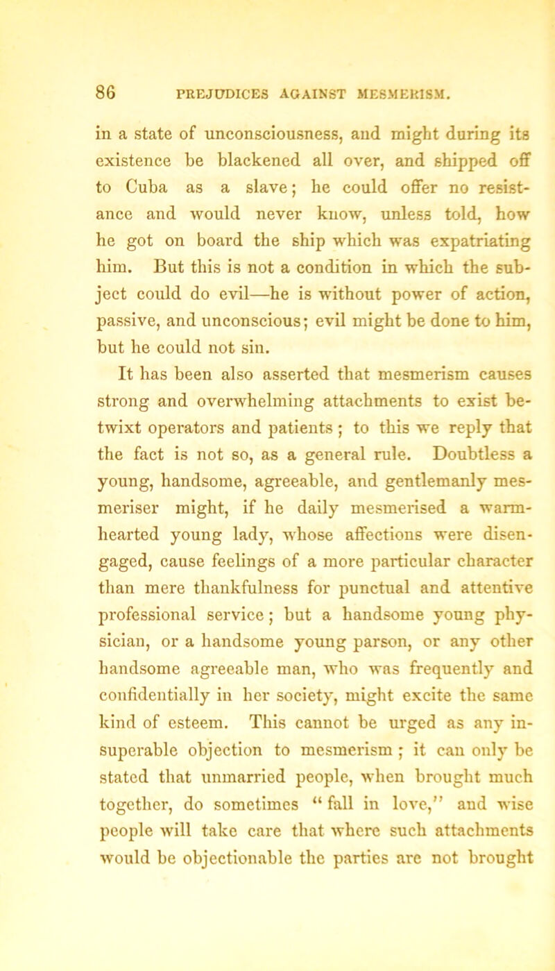 in a state of unconsciousness, and might daring its existence be blackened all over, and shipped off to Cuba as a slave; he could offer no resist- ance and would never know, unless told, how he got on board the ship which was expatriating him. But this is not a condition in which the sub- ject could do evil—he is without power of action, passive, and unconscious; evil might be done to him, but he could not sin. It has been also asserted that mesmerism causes strong and overwhelming attachments to exist be- twixt operators and patients ; to this we reply that the fact is not so, as a general rule. Doubtless a young, handsome, agreeable, and gentlemanly mes- meriser might, if he daily mesmerised a warm- hearted young lady, whose affections were disen- gaged, cause feelings of a more particular character than mere thankfulness for punctual and attentive professional service; but a handsome young phy- sician, or a handsome young parson, or any other handsome agreeable man, who was frequently and confidentially in her society, might excite the same kind of esteem. This cannot be urged as any in- superable objection to mesmerism ; it can only be stated that unmarried people, when brought much together, do sometimes “ fall in love,” and wise people will take care that where such attachments would be objectionable the parties are not brought