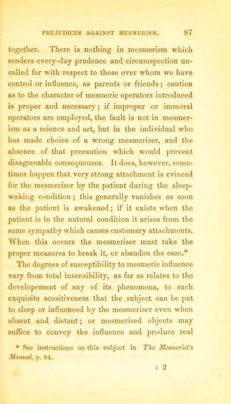 together. There is nothing in mesmerism which renders every-day prudence and circumspection un- called for with respect to those over whom we have control or influence, as parents or friends; caution as to the character of mesmeric operators introduced is proper and necessary; if improper or immoral operators are employed, the fault is not in mesmer- ism as a science and art, but in the individual who has made choice of a wrong mesmeriser, and the absence of that precaution which would prevent disagreeable consequences. It does, however, some- times happen that very strong attachment is evinced for the mesmeriser by the patient during the sleep- waking condition ; this generally vanishes as soon as the patient is awakened; if it exists when the patient is in the natural condition it arises from the same sympathy which causes customary attachments. When this occurs the mesmeriser must take the proper measures to break it, or abandon the case.* The degrees of susceptibility to mesmeric influence vary from total insensibility, as far as relates to the developement of any of its phenomena, to such exquisite sensitiveness that the subject can be put to sleep or influenced by the mesmeriser even when absent and distant; or mesmerised objects may suffice to convey the influence and produce real * See instructions on this subject in The Mesmerist’s Manual, p. 84. I 2