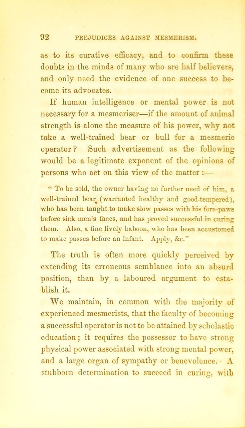 as to its curative efficacy, and to confirm these doubts in the minds of many who are half believers, and only need the evidence of one success to be- come its advocates. If human intelligence or mental power is not necessary for a mesmeriser—if the amount of animal strength is alone the measure of his power, why not take a well-trained bear or bull for a mesmeric operator ? Such advertisement as the following would be a legitimate exponent of the opinions of persons who act on this view of the matter :— “ To be sold, the owner having no further need of him, a well-trained bear (warranted healthy and good-tempered), who has been taught to make slow passes with his fore-paws before sick men’s faces, and has proved successful in curing them. Also, a fine lively baboon, who has been accustomed to make passes before an infant. Apply, &c.” The truth is often more quickly perceived by extending its erroneous semblance into an absurd position, than by a laboured argument to esta- blish it. We maintain, in common with the majority of experienced mesmerists, that the faculty of becoming a successful operator is not to be attained by scholastic education; it requires the possessor to have strong physical power associated with strong mental power, and a large organ of sympathy or benevolence. A stubborn determination to succeed in curing, with