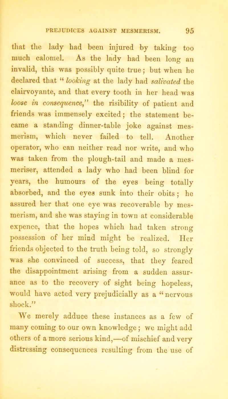 that the lady had been injured by taking too much calomel. As the lady had been long an invalid, this was possibly quite true; but when he declared that “ looking at the lady had salivated the clairvoyante, and that every tooth in her head was loose in consequence” the risibility of patient and friends was immensely excited; the statement be- came a standing dinner-table joke against mes- merism, which never failed to tell. Another operator, who can neither read nor write, and who was taken from the plough-tail and made a mes- meriser, attended a lady who had been blind for years, the humours of the eyes being totally absorbed, and the eyes sunk into their obits ; he assured her that one eye was recoverable by mes- merism, and she was staying in town at considerable expence, that the hopes which had taken strong possession of her mind might be realized. Her friends objected to the truth being told, so strongly was she convinced of success, that they feared the disappointment arising from a sudden assur- ance as to the recovery of sight being hopeless, would have acted very prejudicially as a “ nervous shock.” We merely adduce these instances as a few of many coming to our own knowledge ; we might add others of a more serious kind,—of mischief and very distressing consequences resulting from the use of