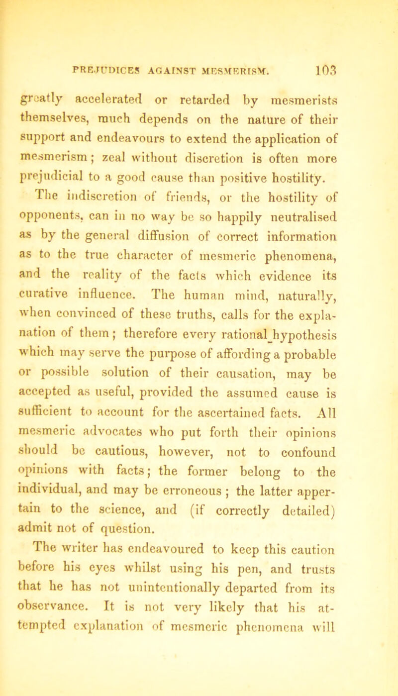 greatly accelerated or retarded by mesmerists themselves, much depends on the nature of their support and endeavours to extend the application of mesmerism ; zeal without discretion is often more prejudicial to a good cause than positive hostility. The indiscretion of friends, or the hostility of opponents, can in no way be so happily neutralised as by the general diffusion of correct information as to the true character of mesmeric phenomena, and the reality of the facts which evidence its curative influence. The human mind, naturally, when convinced of these truths, calls for the expla- nation of them; therefore every rational hypothesis which may serve the purpose of affording a probable or possible solution of their causation, may be accepted as useful, provided the assumed cause is sufficient to account for the ascertained facts. All mesmeric advocates who put forth their opinions should be cautious, however, not to confound opinions with facts; the former belong to the individual, and may be erroneous ; the latter apper- tain to the science, and (if correctly detailed) admit not of question. The writer has endeavoured to keep this caution before his eyes whilst using his pen, and trusts that he has not unintentionally departed from its observance. It is not very likely that his at- tempted explanation of mesmeric phenomena will