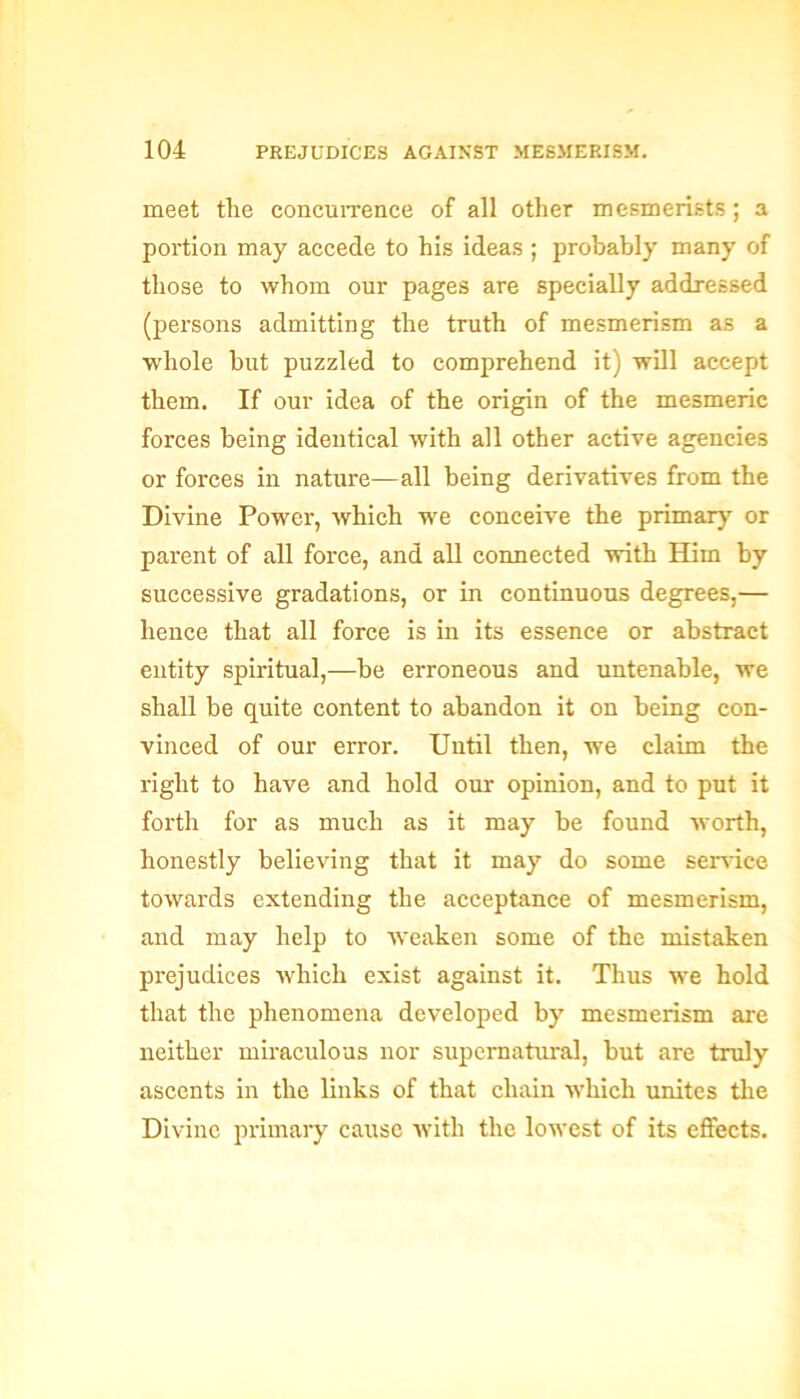 meet tlie concurrence of all other mesmerists; a portion may accede to his ideas ; probably many of those to whom our pages are specially addressed (persons admitting the truth of mesmerism as a whole but puzzled to comprehend it) will accept them. If our idea of the origin of the mesmeric forces being identical with all other active agencies or forces in nature—all being derivatives from the Divine Power, which we conceive the primary or parent of all force, and all connected with Him by successive gradations, or in continuous degrees,— hence that all force is in its essence or abstract entity spiritual,—be erroneous and untenable, we shall be quite content to abandon it on being con- vinced of our error. Until then, we claim the right to have and hold our opinion, and to put it forth for as much as it may be found worth, honestly believing that it may do some service towards extending the acceptance of mesmerism, and may help to weaken some of the mistaken prejudices which exist against it. Thus we hold that the phenomena developed by mesmerism are neither miraculous nor supernatural, but are truly ascents in the links of that chain which unites the Divine primary cause with the lowest of its effects.