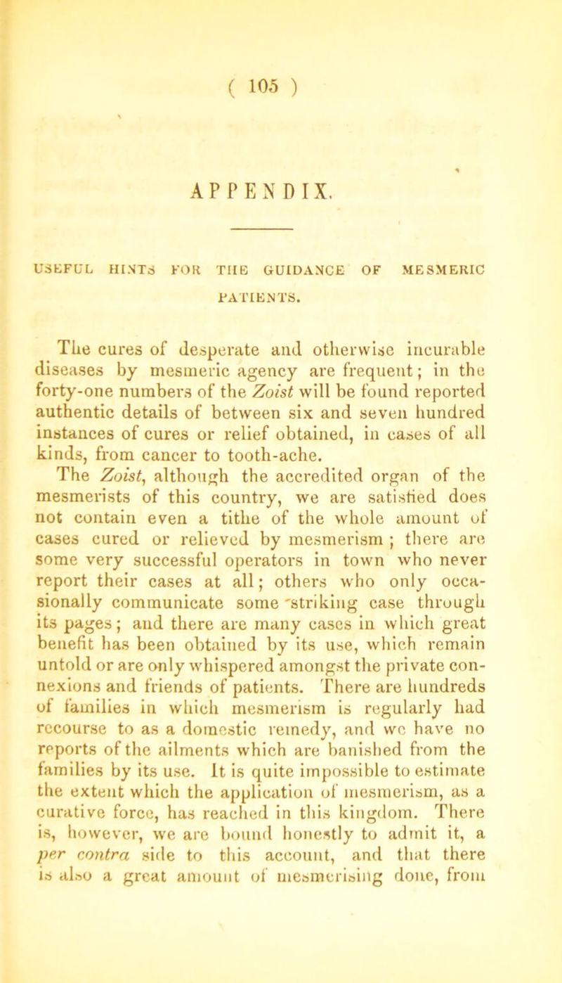 APPENDIX. USEFUL HINTS FOR THE GUIDANCE OF MESMERIC FATTEN TS. The cures of desperate and otherwise incurable diseases by mesmeric agency are frequent; in the forty-one numbers of the Zoist will be found reported authentic details of between six and seven hundred instances of cures or relief obtained, in cases of all kinds, from cancer to tooth-ache. The Zoist, although the accredited organ of the mesmerists of this countiy, we are satisfied does not contain even a tithe of the whole amount of cases cured or relieved by mesmerism ; there are some very successful operators in town who never report their cases at all; others who only occa- sionally communicate some 'striking case through its pages; and there are many cases in which great benefit has been obtained by its use, which remain untold or are only whispered amongst the private con- nexions and friends of patients. There are hundreds of families in which mesmerism is regularly had recourse to as a domestic remedy, and wo have no reports of the ailments which are banished from the families by its use. It is quite impossible to estimate the extent which the application of mesmerism, as a curative force, has reached in this kingdom. There is, however, we are bound honestly to admit it, a per contra side to this account, and that there is also a great amount of mesmerising done, from