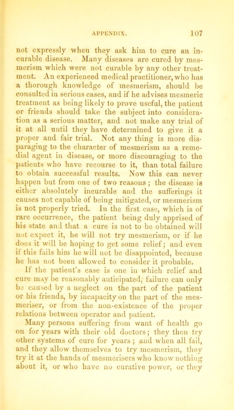 not expressly when they ask him to cure an in- curable disease. Many diseases are cured by mes- merism which were not curable by any other treat- ment. An experienced medical practitioner, who has a thorough knowledge of mesmerism, should be consulted in serious eases, and if he advises mesmeric treatment as being likely to prove useful, the patient or friends should take the subject into considera- tion as a serious matter, and not make any trial of it at all until they have determined to give it a proper and fair trial. Not any thing is more dis- paraging to the character of mesmerism as a reme- dial agent in disease, or more discouraging to the patients who have recourse to it, than total failure to obtain successful results. Now this can never happen but from one of two reasons ; the disease is either absolutely incurable and the sufferings it causes not capable of being mitigated, or mesmerism is not properly tried. In the first case, whicli is of rare occurrence, the patient being duly apprised of his state and that a cure is not to be obtained will not expect it, he will not try mesmerism, or if he does it will be hoping to get some relief; and even if this fails him he will not be disappointed, because he has not been allowed to consider it probable. If the patient’s case is one in which relief and cure may be reasonably anticipated, failure can only be caused by a neglect on the part of the patient or his friends, by incapacity on the part of the mes- meriser, or from the non-existence of the proper relations between operator and patient. Many persons suffering from want of health go on for years with their old doctors; they then try other systems of cure for years ; and when all fail, and they allow themselves to try mesmerism, they try it at the hands of mesmerisers who know nothing about it, or who have no curative power, or they