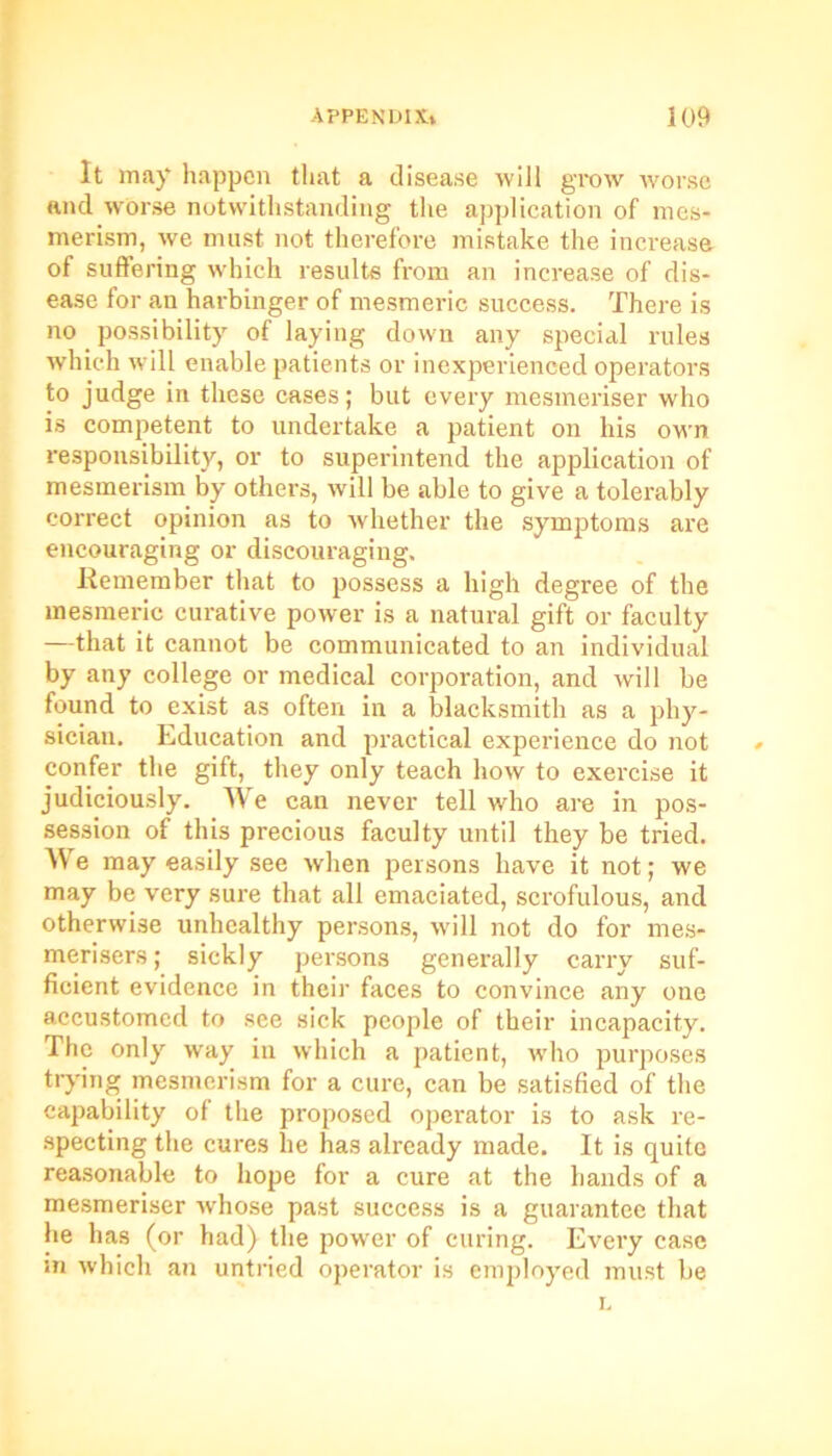 It may happen that a disease will grow worse and worse notwithstanding the application of mes- merism, we must not therefore mistake the increase of suffering which results from an increase of dis- ease for an harbinger of mesmeric success. There is no possibility of laying down any special rules which will enable patients or inexperienced operators to judge in these cases; but every mesmeriser who is competent to undertake a patient on his own responsibility, or to superintend the application of mesmerism by others, will be able to give a tolerably correct opinion as to whether the symptoms are encouraging or discouraging. Remember that to possess a high degree of the mesmeric curative power is a natural gift or faculty —that it cannot be communicated to an individual by any college or medical corporation, and will be found to exist as often in a blacksmith as a phy- sician. Education and practical experience do not confer the gift, they only teach how to exercise it judiciously. We can never tell who are in pos- session of this precious faculty until they be tried. We may easily see when persons have it not; we may be very sure that all emaciated, scrofulous, and otherwise unhealthy persons, will not do for mes- merisers; sickly persons generally carry suf- ficient evidence in their faces to convince any one accustomed to see sick people of their incapacity. The only way in which a patient, who purposes trying mesmerism for a cure, can be satisfied of the capability of the proposed operator is to ask re- specting the cures lie has already made. It is quite reasonable to hope for a cure at the hands of a mesmeriser whose past success is a guarantee that he has (or had) the power of curing. Every case m which an untried operator is employed must be