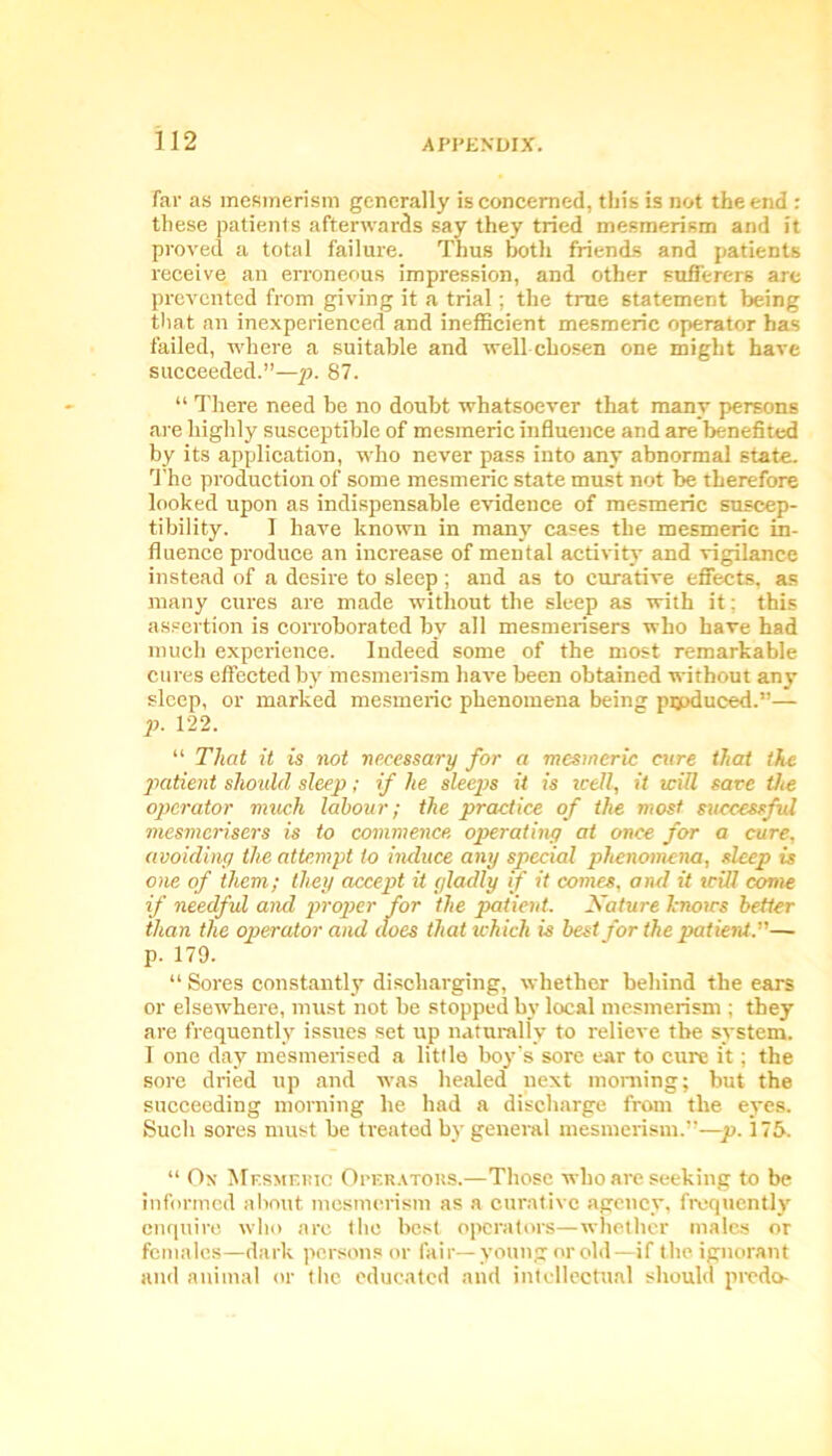 Far as mesmerism generally is concerned, this is not the end : these patients afterwards say they tried mesmerism and it proved a total failure. Thus both friends and patients receive an erroneous impression, and other sufferers are prevented from giving it a trial; the true statement being that an inexperienced and inefficient mesmeric operator has failed, where a suitable and well chosen one might have succeeded.”—p. 87. “ There need be no doubt whatsoever that many persons are highly susceptible of mesmeric influence and are benefited by its application, who never pass into any abnormal state. The production of some mesmeric state must not be therefore looked upon as indispensable evidence of mesmeric suscep- tibility. I have known in many cases the mesmeric in- fluence produce an increase of mental activity and vigilance instead of a desire to sleep; and as to curative effects, as many cures are made without the sleep as with it; this assertion is corroborated bv all mesmerisers who have had much experience. Indeed some of the most remarkable cures effected by mesmerism have been obtained without any sleep, or marked mesmeric phenomena being pijpduced.”— p. 122. “ That it is not necessary for a mesmeric cure that the patient should sleep; if he sleeps it is well, it will save the operator much labour; the practice of the most successful mesmerisers is to commence operating at once for a cure, avoiding the attempt to induce any special phenomena, sleep is one of them; they accept it gladly if it comes, and it will come if needful and proper for the patient. Nature knows better than the operator and does that which is best for the patient— p. 179. “ Sores constantly discharging, whether behind the ears or elsewhere, must not be stopped by local mesmerism ; they are frequently issues set up naturally to relieve the system. I one day mesmerised a little boy's sore ear to cure it; the sore dried up and was healed next morning; but the succeeding morning he had a discharge from the eyes. Such sores must be treated by general mesmerism.—p. 175. “ Ox Mesmeric Operators.—Those who are seeking to be informed about mesmerism as a curative agency, frequently enquire who are the best operators—whether males or females—dark persons or fair—young or old—if the ignorant and animal or the educated and intellectual should predo-