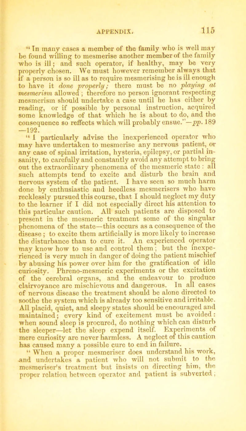 11 In many cases a member of the family who is well may be found willing to mesmerise another member of the family who is ill; and such operator, if healthy, may be very properly chosen. We must however remember always that if a person is so ill as to require mesmerising he is ill enough to have it done properly; there must be no playing at ■mesmerism allowed ; therefore no person ignorant respecting mesmerism should undertake a case until he has either by reading, or if possible by personal instruction, acquired some knowledge of that which he is about to do, and the consequence so reflects which will probably ensue.”—pp. 189 —192. “ I particularly advise the inexperienced operator who may have undertaken to mesmerise any nervous patient, or any case of spinal irritation, hysteria, epilepsy, or partial in- sanity, to carefully and constantly avoid any attempt to bring out the extraordinary phenomena of the mesmeric state : all such attempts tend to excite and disturb the brain and nervous system of the patient. I have seen so much harm done by enthusiastic and heedless mesmerisers who have recklessly pursued this course, that I should neglect my duty to the learner if I did not especially direct his attention to this particular caution. All such patients are disposed to present in the mesmeric treatment some of the singular phenomena of the state—this occurs as a consequence of the disease ; to excite them artificially is more likely to increase the disturbance than to cure it. An experienced operator may know how to use and control them; but the inexpe- rienced is very much in danger of doing the patient mischief by abusing his power over him for the gratification of idle curiosity. Phreno-mesmeric experiments or the excitation of the cerebral organs, and the endeavour to produce clairvoyance are mischievous and dangerous. In all cases of nervous disease the treatment should be alone directed to soothe the system which is already too sensitive and irritable. All placid, quiet, and sleepy states should be encouraged and maintained; every kind of excitement must be avoided: when sound sleep is procured, do nothing which can disturb the sleeper—let the sleep expend itself. Experiments of mere curiosity are never harmless. A neglect of this caution has caused many a possible cure to end in failure. “ When a proper mesmeriser does understand his work, and undertakes a patient who will not submit to the mesmeriser’s treatment but insists on directing him, the proper relation between operator and patient is subverted ;