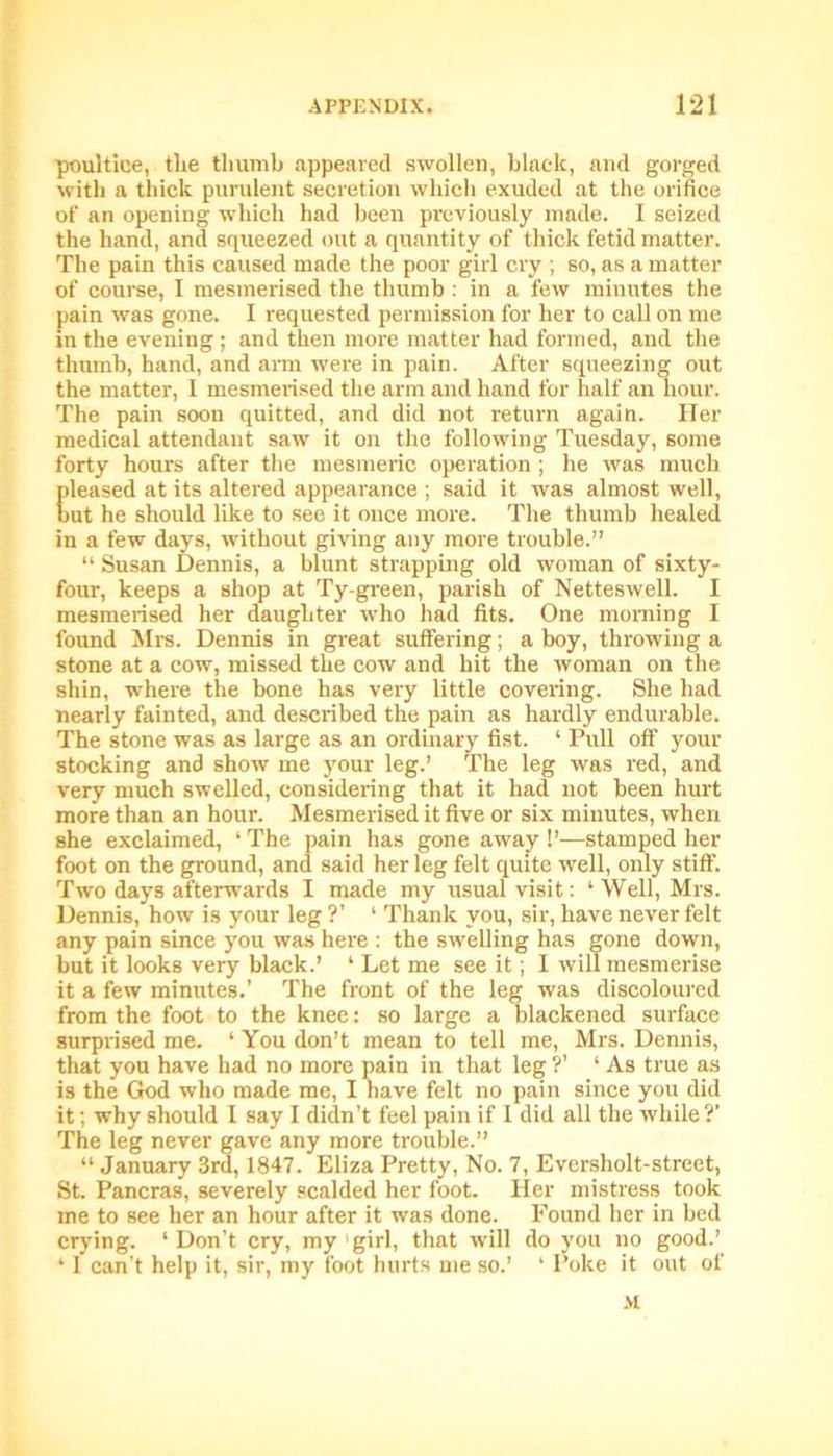 poultice, the thumb appeared swollen, black, and gorged with a thick purulent secretion which exuded at the orifice of an opening which had been previously made. I seized the hand, and squeezed out a quantity of thick fetid matter. The pain this caused made the poor girl cry ; so, as a matter of course, I mesmerised the thumb : in a few minutes the pain was gone. I requested permission for her to call on me in the evening ; and then more matter had formed, and the thumb, hand, and arm were in pain. After squeezing out the matter, I mesmerised the arm and hand for half an hour. The pain soon quitted, and did not return again. Her medical attendant saw it on the following Tuesday, some forty hours after the mesmeric operation ; he was much pleased at its altered appearance ; said it was almost well, but he should like to see it once more. The thumb healed in a few days, without giving any more trouble.” “ Susan Dennis, a blunt strapping old woman of sixty- four, keeps a shop at Ty-green, parish of Netteswell. I mesmerised her daughter who had fits. One morning I found Mrs. Dennis in great suffering; a boy, throwing a stone at a cow, missed the cow and hit the woman on the shin, where the bone has very little covering. She had nearly fainted, and described the pain as hardly endurable. The stone was as large as an ordinary fist. ‘ Pull off your stocking and show me your leg.’ The leg was red, and very much swelled, considering that it had not been hurt more than an hour. Mesmerised it five or six minutes, when she exclaimed, ‘ The pain has gone away !’—stamped her foot on the ground, and said her leg felt quite well, only stiff. Two days afterwards I made my usual visit: ‘Well, Mrs. Dennis, how is your leg ?’ ‘ Thank you, sir, have never felt any pain since you was here : the swelling has gone down, but it looks very black.’ ‘ Let me see it; I will mesmerise it a few minutes.’ The front of the leg was discoloured from the foot to the knee: so large a blackened surface surprised me. ‘ You don’t mean to tell me, Mrs. Dennis, that you have had no more pain in that leg ?’ ‘ As true as is the God who made me, I have felt no pain since you did it; why should I say I didn’t feel pain if 1 did all the while?’ The leg never gave any more trouble.” “ January 3rd, 1847. Eliza Pretty, No. 7, Evcrsholt-street, St. Pancras, severely scalded her foot. Her mistress took me to see her an hour after it was done. Found her in bed crying. 1 Don’t cry, my girl, that will do you no good.’ ‘ I can’t help it, sir, my foot hurts me so.’ ‘ Poke it out of >1