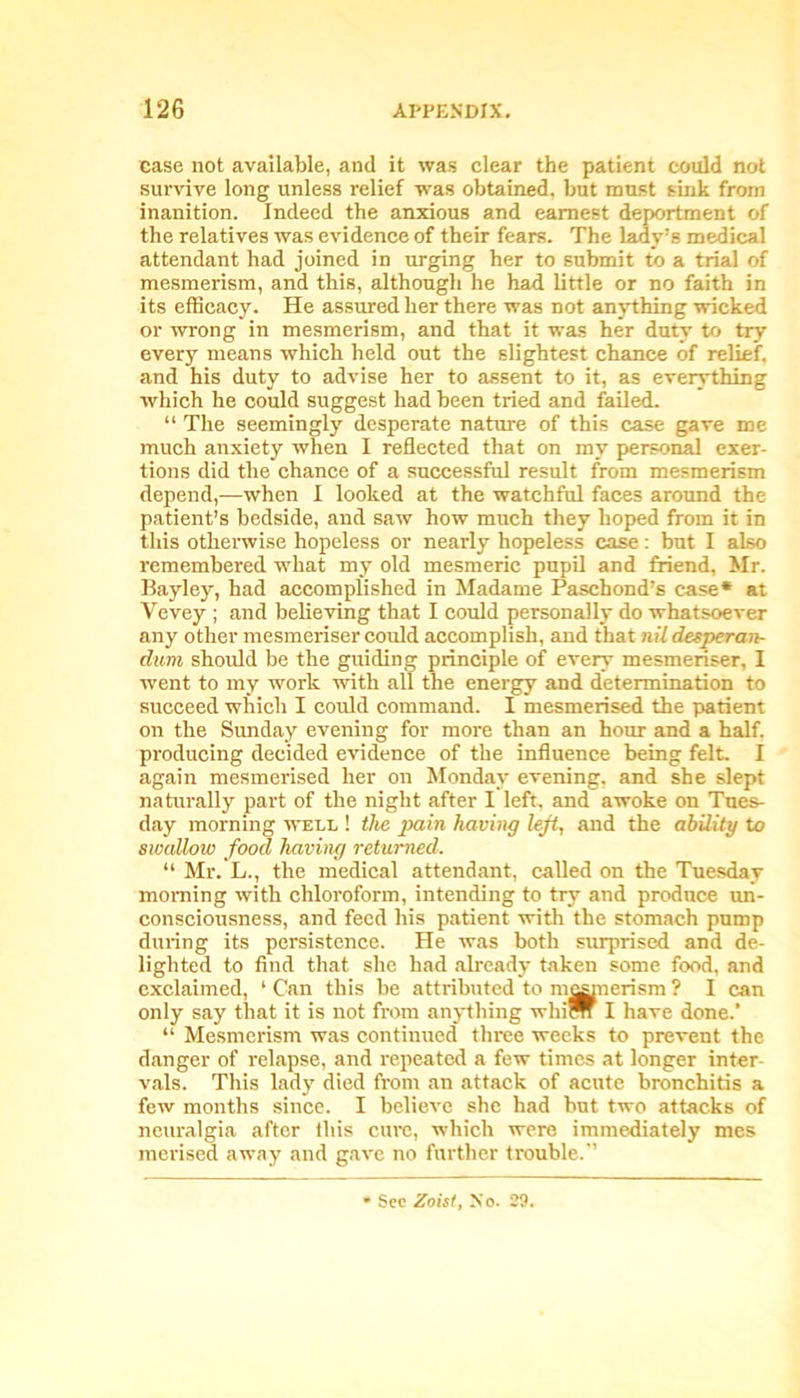 case not available, and it was clear the patient could not survive long unless relief was obtained, but must sink from inanition. Indeed the anxious and earnest deportment of the relatives was evidence of their fears. The lady’s medical attendant had joined in urging her to submit to a trial of mesmerism, and this, although he had little or no faith in its efficacy. He assured her there was not anything wicked or wrong in mesmerism, and that it was her duty to try every means which held out the slightest chance of relief, and his duty to advise her to assent to it, as everything which he could suggest had been tried and failed. “ The seemingly desperate nature of this case gave me much anxiety when I reflected that on my personal exer- tions did the chance of a successful result from mesmerism depend,—when I looked at the watchful faces around the patient’s bedside, and saw how much they hoped from it in this otherwise hopeless or nearly hopeless case: but I also remembered what my old mesmeric pupil and friend, Mr. Bayley, had accomplished in Madame Pascbond’s case* at Yevey ; and believing that I could personally do whatsoever any other mesmeriser could accomplish, and that nil detperan- dum should be the guiding principle of every mesmeriser, I went to my work with all the energy and determination to succeed which I could command. I mesmerised the patient on the Sunday evening for more than an hour and a half, producing decided evidence of the influence being felt. I again mesmerised her on Monday evening, and she slept naturally part of the night after I left, and awoke on Tues- day morning well ! the pain having left, and the ability to swallow food having returned. “ Mr. L., the medical attendant, called on the Tuesday morning with chloroform, intending to try and produce un- consciousness, and feed his patient with the stomach pump during its persistence. He was both surprised and de- lighted to find that she had already taken some food, and exclaimed, 1 Can this be attributed to m^merism ? I can only say that it is not from anything whim I have done.’ “ Mesmerism was continued three weeks to prevent the danger of relapse, and repeated a few times at longer inter- vals. This lady died from an attack of acute bronchitis a few months since. I believe she had but two attacks of neuralgia after this cure, which were immediately mes merised away and gave no further trouble.” See Zoist, No. 29.