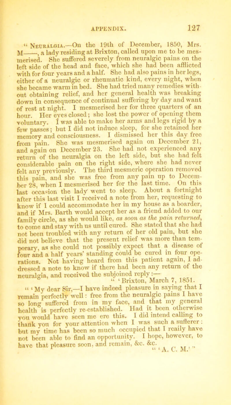 “ Neuralgia.—On the 19th of December, 1850, Mrs. ]yj ) a iady residing at Brixton, called upon me to be mes- merised. She suffered severely from neuralgic pains on the left side of the head and face, which she had been afflicted with for four years and a half. She had also pains in her legs, either of a neuralgic or rheumatic kind, every night, when she became warm in bed. She had tried many remedies with- out obtaining relief, and her general health was breaking down in consequence of continual suffering by day and want of rest at night. I mesmerised her for three quarters of an horn-. Her eyes closed; she lost the power of opening them voluntary, i was able to make her arms and legs rigid by a few passes; but I did not induce sleep, for she retained her memory and consciousness. I dismissed her this day free from pain. She was mesmerised again on December 21, and again on December 23. She had not experienced any return of the neuralgia on the left side, but she had felt considerable pain on the right side, where she had never felt any previously. The third mesmeric operation removed this pain, and she was free from any pain up to Decem- ber 28, when I mesmerised her for the last time. On this last occasion the lady went to sleep. About a fortnight after this last visit I received a note from her, requesting to know if 1 could accommodate her in my house as a boarder, and if Mrs. Barth would accept her as a friend added to our family circle, as she would like, cis soon as the pain vetumed^ to come and stay with us until cured. She stated that she had not been troubled with any return of her old pain, but she did not believe that the present relief was more than tem- porary, as she could not possibly expect that a disease of four and a half years’ standing could be cured in four ope- rations. Not having heard from this patient again, I ad- dressed a note to know if there had been any return of the neuralgia, and received the subjoined reply: ° “ ‘Brixton, March 7, 1851. “ ‘ My dear Sir,—I have indeed pleasure in saying that I remain perfectly well: free from the neuralgic pains I have so long suffered from in my face, and that my general health is perfectly re-established. Had it been otherwise you would have seen me ere this. I did intend calling to thank you for your attention when 1 was such a sufferer : but my time has been so much occupied that I rcaily have not been able to find an opportunity. I hope, however, to have that pleasure soon, and remain, &e. &c. 1 “ ‘ A. C. M.’