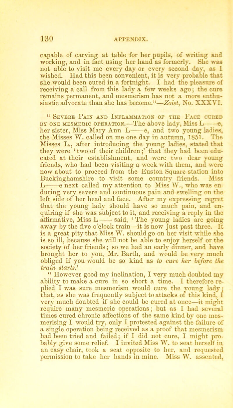 capable of carving at table for her pupils, of writing and working, and in fact using her hand as formerly. She was not able to visit me every day or every second day, as I wished. Had this been convenient, it is very probable that she would been cured in a fortnight. I had the pleasure of receiving a call from this lady a few weeks ago; the cure remains permanent, and mesmerism has not a more enthu- siastic advocate than she has become.”—Zoist, No. XXXVI. “ Severe Pain and Inflammation of the Face cured by one mesmeric operation.—The above lady, Miss L e, her sister, Miss Mary Ann L e, and two young ladies, the Misses W. called on me one day in autumn, 1851. The Misses L., after introducing the young ladies, stated that they were 1 two of their childrenthat they had been edu- cated at their establishment, and were two dear young friends, who had been visiting a week with them, and were now about to proceed from the Euston Square station into Buckinghamshire to visit some country friends. Miss L e next called my attention to Miss W., who was en- during very severe and continuous pain and swelling on the left side of her head and face. After my expressing regret that the young lady should have so much pain, and en- quiring if she was subject to it, and receiving a reply in the affirmative, Miss L said, 1 The young ladies are going away by the five o’clock train—it is now just past three. It is a great pity that Miss W. should go on her visit while she is so ill, because she will not be able to enjoy herself or the society of her friends; so we had an early dinner, and have brought her to you, Mr. Barth, and would be very much obliged if you would be so kind as to cure her before the train starts' “ However good my inclination, I very much doubted my ability to make a cure in so short a time. I therefore re- plied I was sure mesmerism would cure the young lady; that, as she was frequently subject to attacks of this kind, I very much doubted if she could be cured at once—it migbt require many mesmeric operations; but as I had several times cured chronic affections of the same kind by one mes- merising I would try, only I protested against the failure of a single operation being received as a proof that mesmerism had been tried and failed; if 1 did not cure, I might pro- bably give some relief. I invited Miss W. to seat herself in an easy chair, took a seat opposite to her, and requested permission to take her hands in mine. Miss W. assented,