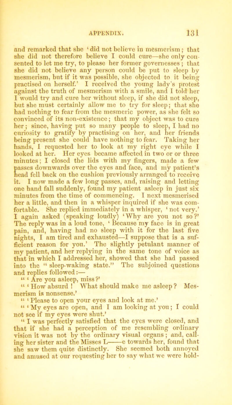 and remarked that she ‘ did not believe in mesmerism ; that she did not therefore believe I could cure—she only con- sented to let me try, to please her former governesses ; that she did not believe any person could be put to sleep by mesmerism, but if it was possible, she objected to it being practised on herself.’ I received the young lady’s protest against the truth of mesmerism with a smile, and I told her I would try and cure her without sleep, if she did not sleep, but she must certainly allow me to try for sleep; that she had nothing to fear from the mesmeric power, as she felt so convinced of its non-existence; that my object was to cure her; since, having put so many people to sleep, I had no curiosity to gratify by practising on her, and her friends being present she could have nothing to fear. Taking her hands, I requested her to look at my right eye while I looked at her. Her eyes became affected in two or or three minutes; I closed the lids with my fingers, made a few Easses downwards over the eyes and face, and my patient’s ead fell back on the cushion previously arranged to receive it. I now made a few long passes, and, raising and letting one hand fall suddenly, found my patient asleep in just six minutes from the time of commencing. I next mesmerised her a little, and then in a whisper inquired if she was com- fortable. She replied immediately in a whisper, ‘ not very.’ I again asked (speaking loudly) ‘Why are you not so?’ The reply was in a loud tone, ‘ Because my face is in great pain, and, having had no sleep with it for the last five nights, I am tired and exhausted—I suppose that is a suf- ficient reason for you.’ The slightly petulant manner of my patient, and her replying in the same tone of voice as that in which I addressed her, showed that she had passed into the “ sleep-waking state.” The subjoined questions and replies followed:— “ ‘ Are you asleep, miss ?’ “ ‘ How absurd ! What should make me asleep ? Mes- merism is nonsense.’ “ ‘ Please to open your eyes and look at me.’ “ ‘ My eyes are open, and I am looking at you; I could not see if my eyes were shut.’ “ I was perfectly satisfied that the eyes were closed, and that if she had a perception of me resembling ordinary vision it was not by the ordinary visual organs ; and, call- ing her sister and the Misses L——e towards her, found that she saw them quite distinctly. She seemed both annoyed and amused at our requesting her to say what we were hold-