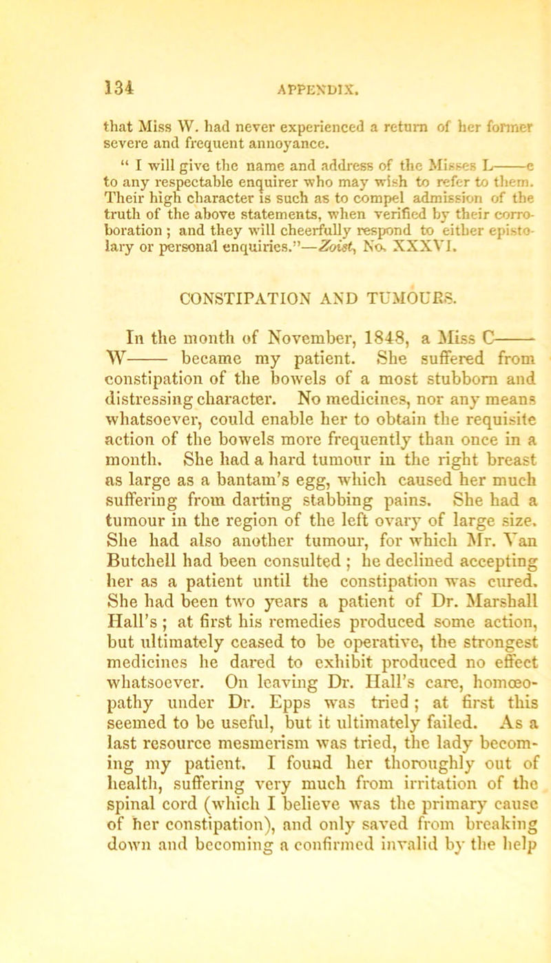 that Miss W. had never experienced a return of her former severe and frequent annoyance. “ I •will give the name and address of the Misses L e to any respectable enquirer who may wish to refer to them. Their high character is such as to compel admission of the truth of the above statements, when verified by their corro- boration ; and they will cheerfully respond to either episto lary or personal enquiries.”—Zoist, No. XXXVI. CONSTIPATION AND TUMOURS. In the month of November, 1848, a Miss C W became my patient. She suffered from constipation of the bowels of a most stubborn and distressing charactei'. No medicines, nor any means whatsoever, could enable her to obtain the requisite action of the bowels more frequently than once in a month. She had a hard tumour in the right breast as large as a bantam’s egg, which caused her much suffering from darting stabbing pains. She had a tumour in the region of the left ovary of large size. She had also another tumour, for which Mr. Van Butchell had been consulted ; he declined accepting her as a patient until the constipation was cured. She had been two years a patient of Dr. Marshall Hall’s ; at first his remedies produced some action, but ultimately ceased to be operative, the strongest medicines he dared to exhibit produced no effect whatsoever. On leaving Dr. Hall’s care, homoeo- pathy under Dr. Epps was tried; at first this seemed to be useful, but it ultimately failed. As a last resource mesmerism was tried, the lady becom- ing my patient. I found her thoroughly out of health, suffering very much from irritation of the spinal cord (which I believe was the primary cause of her constipation), and only saved from breaking down and becoming a confirmed invalid by the help