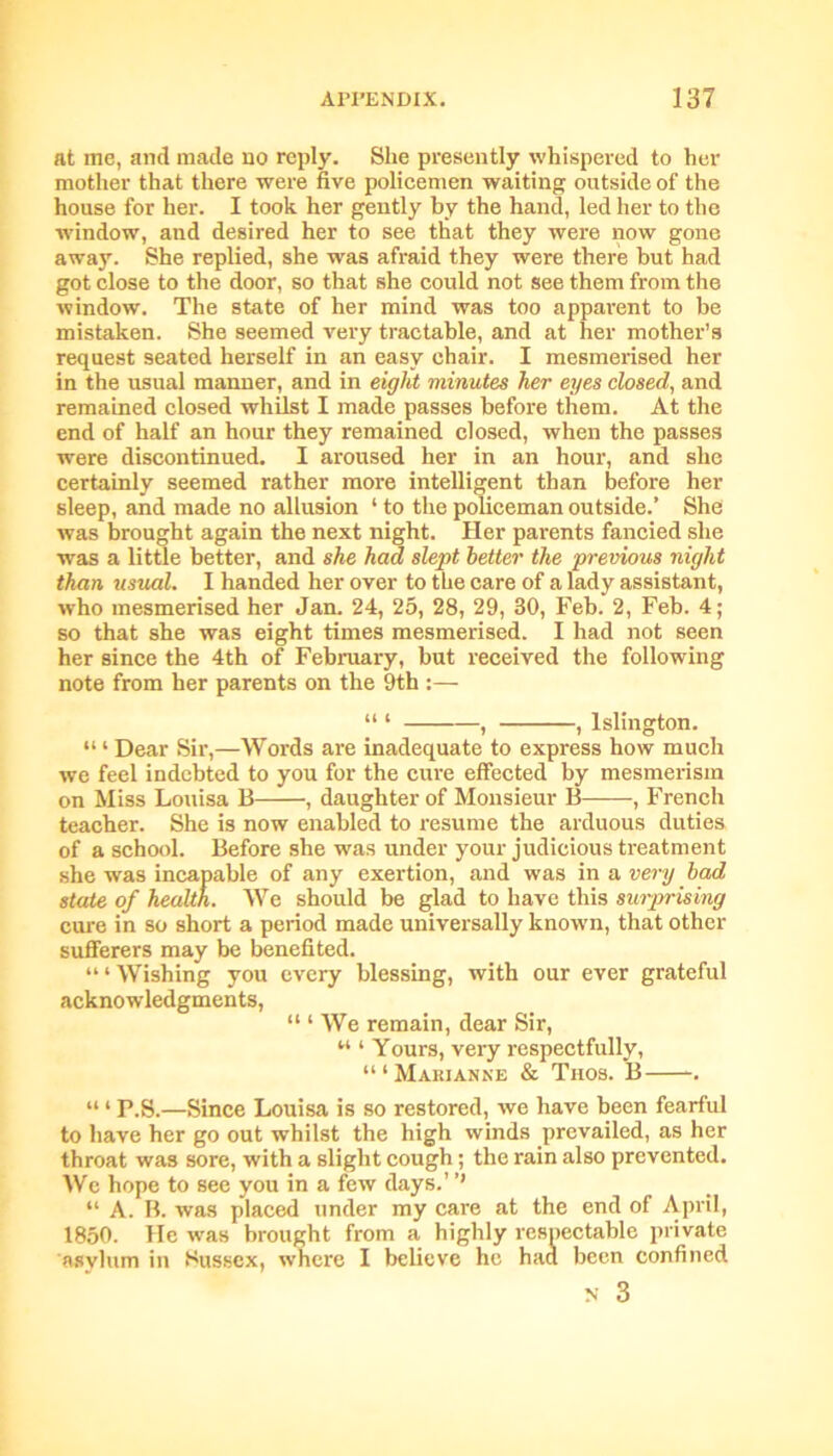 at me, and made no reply. She presently whispered to her mother that there were five policemen waiting outside of the house for her. I took her gently by the hand, led her to the window, and desired her to see that they were now gone away. She replied, she was afraid they were there but had got close to the door, so that she could not see them from the window. The state of her mind was too apparent to be mistaken. She seemed very tractable, and at her mother’s request seated herself in an easy chair. I mesmerised her in the usual manner, and in eight minutes her eyes closed, and remained closed whilst I made passes before them. At the end of half an hour they remained closed, when the passes were discontinued. I aroused her in an hour, and she certainly seemed rather more intelligent than before her sleep, and made no allusion 1 to the policeman outside.’ She was brought again the next night. Her parents fancied she was a little better, and she had slept better the previous night than usual. I handed her over to the care of a lady assistant, who mesmerised her Jan. 24, 25, 28, 29, 30, Feb. 2, Feb. 4; so that she was eight times mesmerised. I had not seen her since the 4th of February, but received the following note from her parents on the 9th :— “ 1 , , Islington. “ ‘ Dear Sir,—Words are inadequate to express how much we feel indebted to you for the cure effected by mesmerism on Miss Louisa B , daughter of Monsieur B , French teacher. She is now enabled to resume the arduous duties of a school. Before she was under your judicious treatment she was incapable of any exertion, and was in a very bad state of health. We should be glad to have this surprising cure in so short a period made universally known, that other sufferers may be benefited. “1 Wishing you every blessing, with our ever grateful acknowledgments, “ 1 We remain, dear Sir, u * Yours, very respectfully, “1 Marianne & Tnos. B “ 1 P.S.—Since Louisa is so restored, we have been fearful to have her go out whilst the high winds prevailed, as her throat was sore, with a slight cough; the rain also prevented. We hope to see you in a few days.’ ’’ “ A. B. was placed under my care at the end of April, 1850. He was brought from a highly respectable private asylum in Sussex, where I believe he had been confined