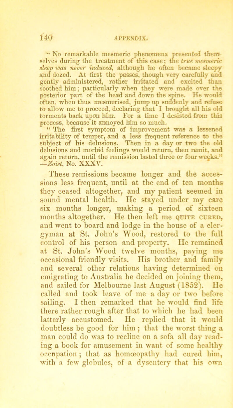 u No remarkable mesmeric phenomena presented them- selves during the treatment of this case; the true mesmeric sleep was never induced, although he often became sleepy and dozed. At first the passes, though very carefully and gently administered, rather irritated and excited than soothed him; particularly when they were made over the posterior part of the head and down the spine. He would often, when thus mesmerised, jump up suddenly and refuse to allow me to proceed, declaring that I brought all his old torments back upon him. For a time I desisted from this process, because it annoyed him so much. “ The first symptom of improvement was a lessened irritability of temper, and a less frequent reference to the subject of his delusions. Then in a day or two the old delusions and morbid feelings would return, then remit, and again return, until the remission lasted three or four weeks.” —Zoist, No. XXXV. These remissions became longer and the acces- sions less frequent, until at the end of ten months they ceased altogether, and my patient seemed in sound mental health. He stayed under my care six months longer, making a period of sixteen months altogether. He then left me quite cured, and went to hoard and lodge in the house of a cler- gyman at St. John’s Wood, restored to the full control of his person and property. He remained at St. John’s Wood twelve months, paying me occasional friendly visits. His brother and family and several other relations having determined on emigrating to Australia he decided on joining them, and sailed for Melbourne last August (1852). He called and took leave of me a day or two before sailing. I then remarked that he would find life there rather rough after that to which he had been latterly accustomed. He replied that it would doubtless be good for him ; that the worst thing a man could do was to recline on a sofa all day read- ing a book for amusement in want of some healthy occupation ; that as homoeopathy had cured him, with a few globules, of a dysentery that his own