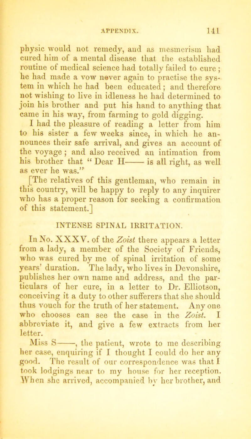 physic would not remedy, and as mesmerism had cured him of a mental disease that the established routine of medical science had totally failed to cure ; he had made a vow never again to practise the sys- tem in which he had been educated; and therefore not wishing to live in idleness he had determined to join his brother and put his hand to anything that came in his way, from farming to gold digging. I had the pleasure of reading a letter from him to his sister a few weeks since, in which he an- nounces their safe arrival, and gives an account of the voyage ; and also received an intimation from his brother that “ Dear H is all right, as well as ever he was.” [The relatives of this gentleman, who remain in this country, will be happy to reply to any inquirer who has a proper reason for seeking a confirmation of this statement.] INTENSE SPINAL IRRITATION. In No. XXXV. of the Zoist there appears a letter from a lady, a member of the Society of Friends, who was cured by me of spinal irritation of some years’ duration. The lady, who lives in Devonshire, publishes her own name and address, and the par- ticulars of her cure, in a letter to Dr. Elliotson, conceiving it a duty to other sufferers that she should thus vouch for the truth of her statement. Any one who chooses can see the case in the Zoist. I abbreviate it, and give a few extracts from her letter. Miss S , the patient, wrote to me describing her case, enquiring if I thought I could do her any good. The result of our correspondence was that I took lodgings near to my house for her reception. When she arrived, accompanied by her brother, and