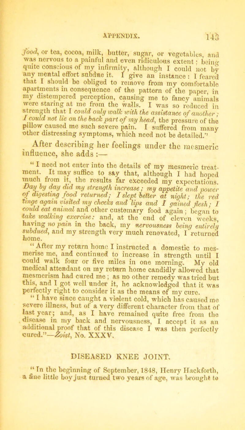 Jood, or tea, cocoa, milk, butter, sugar, or vegetables, and was nervous to a painful and even ridiculous extent; beino- quite conscious of my infirmity, although I could not by any mental effort subdue it. I give an instance : I feared that I should be obliged to remove from my comfortable apartments in consequence of the pattern of the paper, in my distempered perception, causing me to fancy animals were staring at me from the walls. I was so reduced in s trength that I could only walk with the assistance of another; I could not lie on the hack part of my head, the pressure of the pillow caused me such severe pain. I suffered from many ■other distressing symptoms, which need not be detailed.’’ After describing her feelings under the mesmeric influence, she adds :— X need not entei into the details of my mesmeric treat- ment. It may suffice to say that, although I had hoped much from it, the results far exceeded my expectations. Daxj by day did my strength increase; my appetite and power of digesting food returned; I slept better at night; the red tinge again visited my cheeks and lips and 1 gained flesh; I could eat animal and other customary food again ; began to take walking exercise: and, at the end of eleven weeks, having no pain in the back, my nervousness being entirely subdued, and my strength very much renovated, I'returned home. “ After my return home I instructed a domestic to mes- merise me, and continued to increase in strength until I could walk four or five miles in one morning. My old medical attendant on my return home candidly allowed that mesmerism had cured me ; as no other remedy was tried but this, and I got well under it, he acknowledged that it was perfectly right to consider it as the means of my cure. “ I have since caught a violent cold, which has caused me severe illness, but of a very different character from that of last year; and, as I have remained quite free from the disease ir. my back and nervousness, I accept it as an additional proof that of this disease I was then perfectly cured.”—Zoist, No. XXXV. DISEASED KNEE JOINT. “ In the beginning of September, 1848, Henry Hackforth, a fine little boy just turned two years of age, was brought to