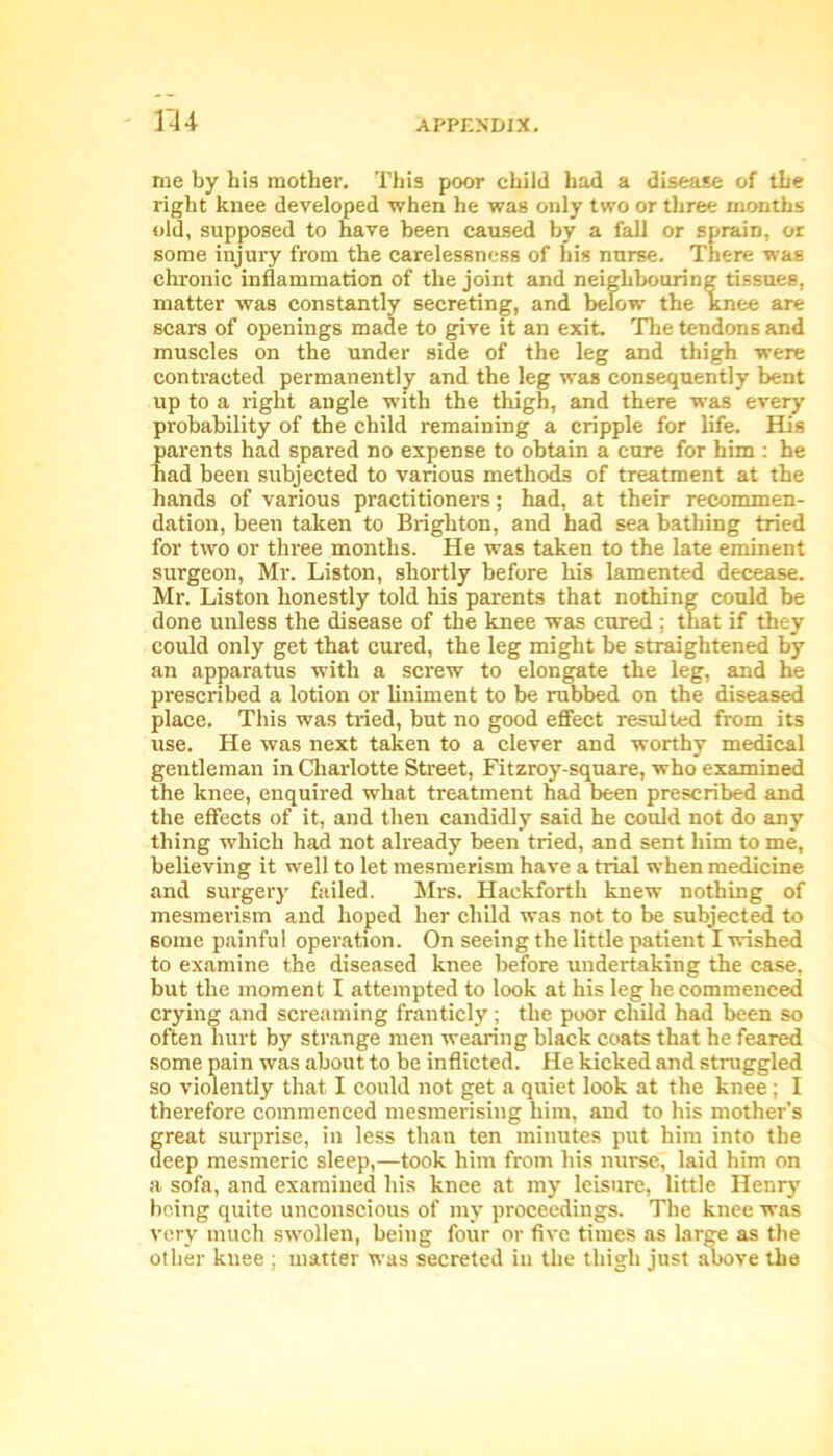 me by his mother. This poor child had a disease of the right knee developed when he was only two or three months old, supposed to have been caused by a fall or sprain, or some injury from the carelessness of his nurse. There was chronic inflammation of the joint and neighbouring tissues, matter was constantly secreting, and below the knee are scars of openings made to give it an exit. The tendons and muscles on the under side of the leg and thigh were contracted permanently and the leg was consequently bent up to a right angle with the thigh, and there was every probability of the child remaining a cripple for life. His parents had spared no expense to obtain a cure for him : he had been subjected to various methods of treatment at the hands of various practitioners; had, at their recommen- dation, been taken to Brighton, and had sea bathing tried for two or three months. He was taken to the late eminent surgeon, Mr. Liston, shortly before his lamented decease. Mr. Liston honestly told his parents that nothing could be done unless the disease of the knee was cured : that if they could only get that cured, the leg might be straightened by an apparatus with a screw to elongate the leg, and he prescribed a lotion or liniment to be rubbed on the diseased place. This was tided, but no good effect resulted from its use. He was next taken to a clever and worthy medical gentleman in Charlotte Street, Fitzroy-square, who examined the knee, enquired what treatment had been prescribed and the effects of it, and then candidly said he could not do any thing which had not already been tried, and sent him to me, believing it well to let mesmerism have a trial when medicine and surgery failed. Mrs. Haekforth knew nothing of mesmerism and hoped her child was not to be subjected to some painful operation. On seeing the little patient I wished to examine the diseased knee before undertaking the case, but the moment I attempted to look at his leg he commenced crying and screaming franticly; the poor child had been so often hurt by strange men wearing black coats that he feared some pain was about to be inflicted. He kicked and struggled so violently that I could not get a quiet look at the knee ; I therefore commenced mesmerising him, and to his mother’s great surprise, in less than ten minutes put him into the deep mesmeric sleep,—took him from his nurse, laid him on a sofa, and examined his knee at my leisure, little Henry being quite unconscious of my proceedings. The knee was very much swollen, being four or five times as large as the other knee ; matter was secreted in the thigh just above the