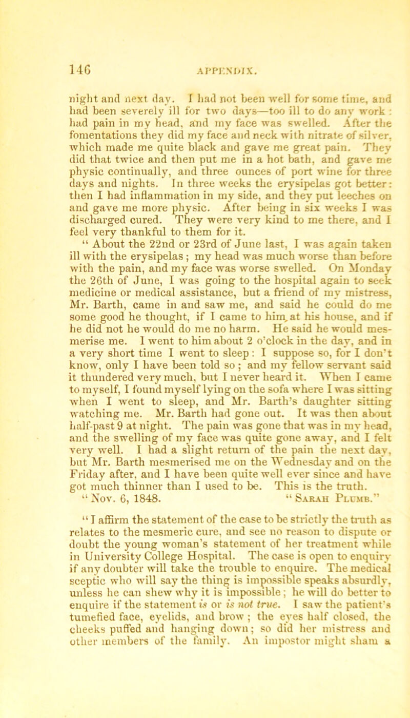 night and next day. I had not been well for some time, and had been severely ill for two days—too ill to do any work : had pain in my bead, and my face was swelled. After the fomentations they did my face and neck with nitrate of silver, which made me quite black and gave me great pain. They did that twice and then put me in a hot bath, and gave me physic continually, and three ounces of port wine for three days and nights. In three weeks the erysipelas got better: then I had inflammation in my side, and they put leeches on and gave me more physic. After being in six weeks I was discharged cured. They were very kind to me there, and I feel very thankful to them for it. “ About the 22nd or 23rd of June last, I was again taken ill with the erysipelas ; my head was much worse than before with the pain, and my face was worse swelled. On Monday the 26th of June, I was going to the hospital again to seek medicine or medical assistance, but a friend of my mistress, Mr. Barth, came in and saw me, and said he could do me some good he thought, if I came to him, at his house, and if he did not he would do me no harm. He said he would mes- merise me. 1 went to him about 2 o’clock in the day, and in a very short time I went to sleep : I suppose so, for I don’t know, only I have been told so; and my fellow servant said it thundered very much, but I never heard it. When I came to myself, I found myself lying on the sofa where I was sitting when I went to sleep, and Mr. Barth’s daughter sitting watching me. Mr. Barth had gone out. It was then about half-past 9 at night. The pain was gone that was in my bead, and the swelling of my face was quite gone away, and I felt very well. I had a slight return of the pain the next day, but Mr. Barth mesmerised me on the Wednesday and on the Friday after, and I have been quite well ever since and have got much thinner than I used to be. This is the truth. “ Nov. 6, 1848. “ Sarah Plumb.” “ I affirm the statement of the case to be strictly the truth as relates to the mesmeric eure, and see no reason to dispute or doubt the young woman’s statement of her treatment while in University College Hospital. The case is open to enquiry if any doubter will take the trouble to enquire. The medical sceptic who will say the thing is impossible speaks absurdly, unless he can shew why it is impossible ; he will do better to enquire if the statement is or is not true. I saw the patient’s tumefied face, eyelids, and brow ; the eyes half closed, the cheeks puffed and hanging down; so did her mistress and other members of the family. An impostor might sham a