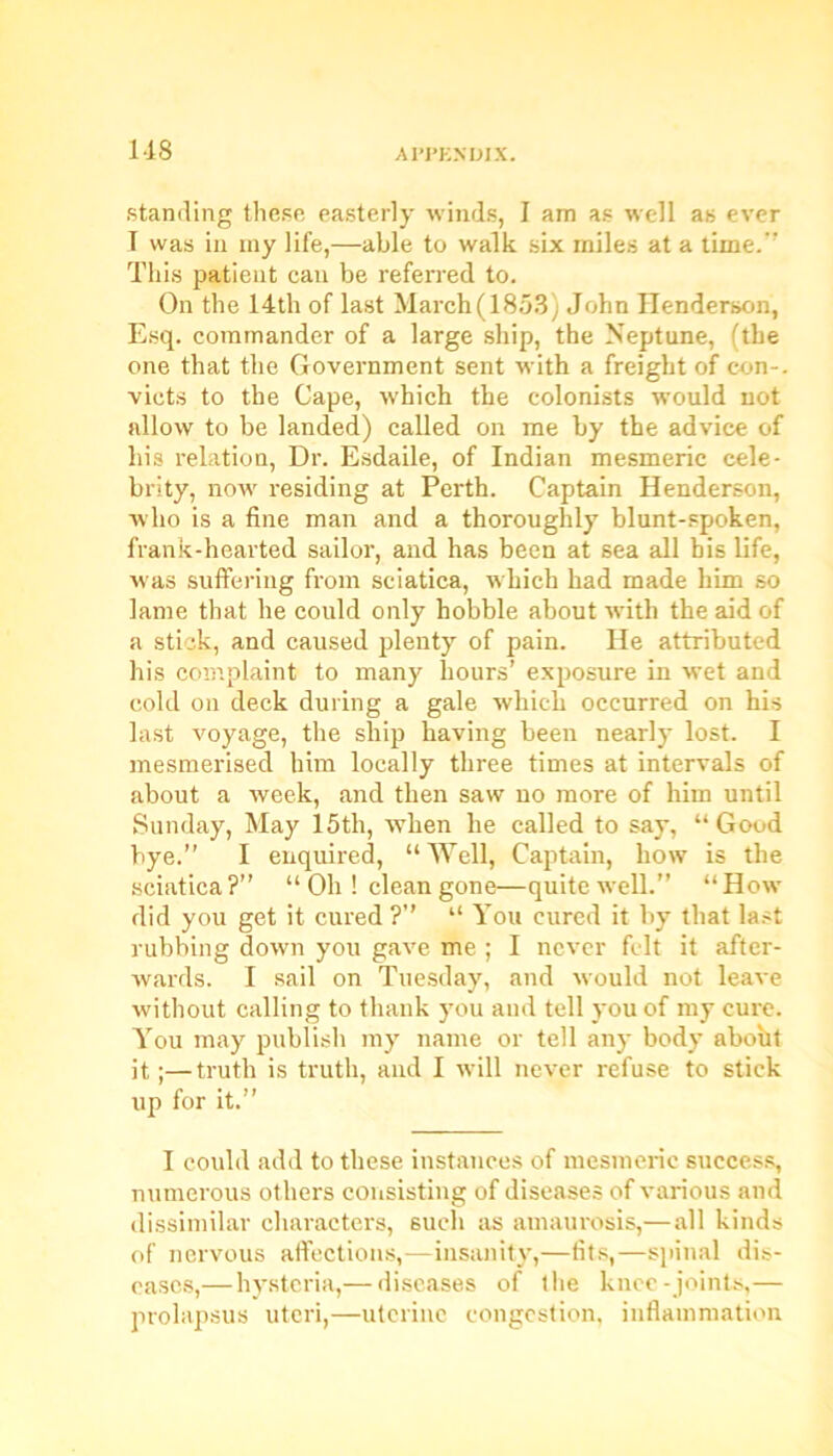 standing these easterly winds, I am as well as ever T was in my life,—able to walk six miles at a time.’’ This patient can be referred to. On the 14th of last March(1853) John Henderson, Esq. commander of a large ship, the Neptune, (the one that the Government sent with a freight of con-, victs to the Cape, which the colonists would not allow to be landed) called on me by the advice of his relation, Dr. Esdaile, of Indian mesmeric cele- brity, now residing at Perth. Captain Henderson, who is a fine man and a thoroughly blunt-spoken, frank-hearted sailor, and has been at sea all bis life, was suffering from sciatica, which had made him so lame that he could only hobble about vrith the aid of a stick, and caused plenty of pain. He attributed his complaint to many hours’ exposure in wet and cold on deck during a gale which occurred on his last voyage, the ship having been nearly lost. I mesmerised him locally three times at intervals of about a week, and then saw no more of him until Sunday, May 15th, when he called to say, “ Good bye.” I enquired, “Well, Captain, how is the sciatica?” “ Oh ! clean gone—quite well.” “How did you get it cured ?” “ You cured it by that last rubbing down you gave me ; I never felt it after- wards. I sail on Tuesday, and would not leave without calling to thank you and tell you of my cure. You may publish my name or tell any body aboht it;—truth is truth, and I wdll never refuse to stick up for it.” I could add to these instances of mesmeric success, numerous others consisting of diseases of various and dissimilar characters, such as amaurosis,—all kinds of nervous affections,—insanity,—fits,—spinal dis- eases,—hysteria,— diseases of the knee-joints,— prolapsus uteri,—uterine congestion, inflammation