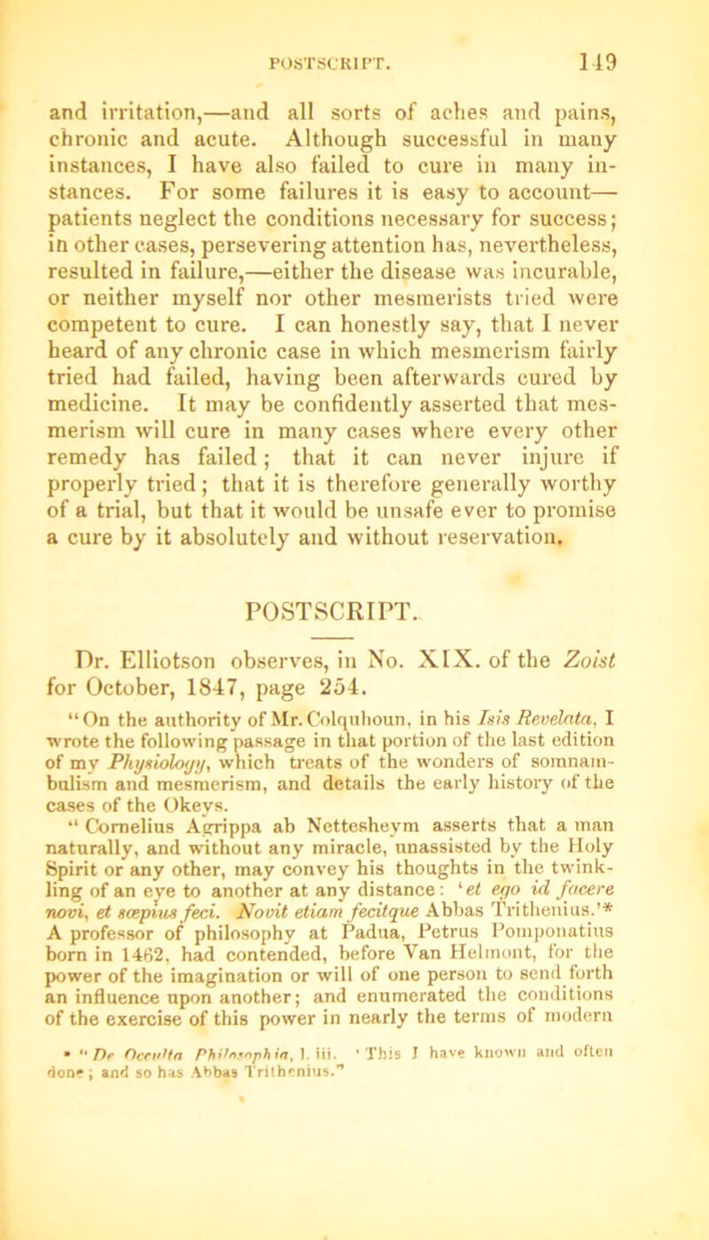 and irritation,—and all sorts of aches and pains, chronic and acute. Although successful in many instances, I have also failed to cure in many in- stances. For some failures it is easy to account— patients neglect the conditions necessary for success; in other cases, persevering attention has, nevertheless, resulted in failure,—either the disease was incurable, or neither myself nor other mesmerists tried were competent to cure. I can honestly say, that 1 never heard of any chronic case in which mesmerism fairly tried had failed, having been afterwards cured by medicine. It may be confidently asserted that mes- merism will cure in many cases where every other remedy has failed; that it can never injure if properly tried; that it is therefore generally worthy of a trial, but that it would be unsafe ever to promise a cure by it absolutely and without reservation. POSTSCRIPT. Dr. Elliotson observes, in No. XIX. of the Zoist for October, 1847, page 254. “On the authority of Mr. Colquhoun, in his Isis Revelata, I wrote the following passage in that portion of the last edition of my Physiology, which treats of the wonders of somnam- bulism and mesmerism, and details the early history of the cases of the Okeys. “ Cornelius Agrippa ab Nettesheym asserts that a man naturally, and without any miracle, unassisted by the Holy Spirit or any other, may convey his thoughts in the twink- ling of an eye to another at any distance: ' et ego id facere novi, et scepius feci. Novit etiam fecitque Abbas Trithenius.’* A professor of philosophy at Padua, Petrus Pomponatius born in 1462, had contended, before Van Helmont, for the power of the imagination or will of one person to send forth an influence upon another; and enumerated the conditions of the exercise of this power in nearly the terms of modern • '• De Occulta Philnsaphia, 1. iii. ’This I have known and often done; and so has Abbas Trithenius.”