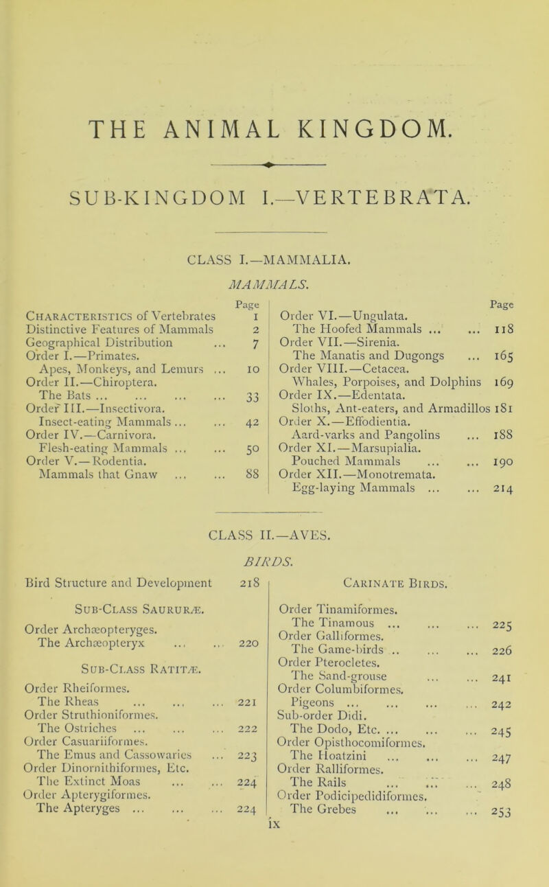 THE ANIMAL KINGDOM SUB-KINGDOM I.-~VERTE BRAT A. CLASS I.—MAMMALIA. MAMMALS. Page Characteristics of Vertebrates i Distinctive Features of Mammals 2 Geographical Distribution ... 7 Order I.—Primates. Apes, Monkeys, and Lemurs ... 10 Order II.—Chiroptera. The Bats ... ... ... ... 33 Order III.—Insectivora. Insect-eating Mammals... ... 42 Order IV.—Carnivora. Flesh-eating Mammals ... ... 50 Order V. — Rodentia. Mammals that Gnaw ... ... 88 Page Order VI.—Ungulata. The IToofed Mammals ... ... 118 Order VII.—Sirenia. The Manatis and Dugongs ... 165 Order VIII.—Cetacea. Whales, Porpoises, and Dolphins 169 Order IX.—Edentata. Sloths, Ant-eaters, and Armadillos 181 Order X.—Effodientia. Aard-varks and Pangolins ... 188 Order XI.—Marsupialia. Pouched Mammals ... ... 190 Order XII.—Monotremata. Egg-laying Mammals ... ... 214 CLASS II.— AVES. BIRDS. Bird Structure and Development 218 Sub-Class Saurur/e. Order Archaeopteryges. The Archaeopteryx 220 Sub-Class Ratit/e. Order Rheiformes. The Rheas 221 Order Struthioniformes. The Ostriches 222 Order Casuariiformes. The Emus and Cassowaries 223 Order Dinornithiformes, Etc. The Extinct Moas 224 Order Apterygiformes. The Apteryges ... 224 Carinate Birds. Order Tinamiformes. The Tinamous ... ... ... 225 Order Galliformes. The Game-birds .. ... ... 226 Order Pterocletes. The Sand-grouse ... ... 241 Order Columbiformes, Pigeons 242 Sub-order Didi. The Dodo, Etc 245 Order Opisthocomiformes. The IToatzini ... ... ... 247 Order Ralliformes. The Rails ... ... ... 248 Order Podicipedidiformcs. The Grebes ... ... ... 253 lx