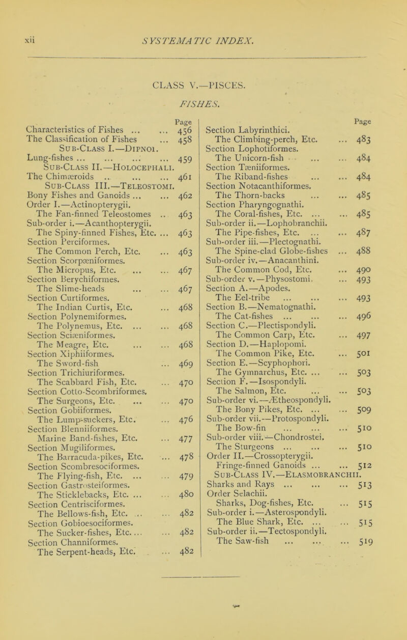 CLASS V.—PISCES. FISHES. Characteristics of Fishes The Classification of Fishes Sub-Class I.—Dipnoi. Lung-fishes ... Sub-Class II.—Holocephali. The Chimaeroids Sub-Class III.—Teleostomi. Bony Fishes and Ganoids ... Order I.—Actinopterygii. The Fan-finned Teleostomes .. Sub-order i.—Acanthopterygii. The Spiny-finned Fishes, Etc. ... Section Perciformes. The Common Perch, Etc. Section Scorpceniformes. The Micropus, Etc. Section Berychiformes. The Slime-heads Section Curtiformes. The Indian Curtis, Etc. Section Polynemiformes. The Polynemus, Etc. Section Sciseniformes. The Meagre, Etc. Section Xiphiiformes. The Sword-fish Section Trichiuriformes. The Scabbard Fish, Etc. Section Cotto-Scombriformes. The Surgeons, Etc. Section Gobiiformes. The Lump-suckers, Etc. Section Blenniiformes. Marine Band-fishes, Etc. Section Mugiliformes. The Barracuda-pikes, Etc. Section Scombresociformes. The Flying-fish, Etc. Section Gastrosteiformes. The Sticklebacks, Etc. ... Section Centrisciformes. The Bellows-fish, Etc. .. Section Gobioesociformes. The Sucker-fishes, Etc.... Section Channiformes. The Serpent-heads, Etc. Page 456 45s 459 461 462 463 463 463 467 467 468 468 468 469 470 470 476 477 478 479 480 482 482 482 Page Section Labyrinthici. The Climbing-perch, Etc. ... 483 Section Lophotiformes. The Unicorn-fish ... ... 484 Section Tremiformes. The Riband-fishes ... ... 484 Section Notacanthiformes. The Thorn-backs ... ... 485 Section Pharyngognathi. The Coral-fishes, Etc. ... ... 485 Sub-order ii.—Lophobranchii. The Pipe-fishes, Etc. ... ... 487 Sub-order iii.—Plectognathi. The Spine-clad Globe-fishes ... 488 Sub-order iv.—Anacanthini. The Common Cod, Etc. ... 490 Sub-order v.—Physostomi, ... 493 Section A.—Apodes. The Eel-tribe ... ... ... 493 Section B.—Nematognathi. The Cat-fishes ... ... ... 496 Section C.—Plectispondyli. The Common Carp, Etc. ... 497 Section D.—Haplopomi. The Common Pike, Etc. ... 501 Section E.—Scyphophori. The Gymnarchus, Etc. ... ... 5°3 Section F.—Isospondyli. The Salmon, Etc. ... ... S°3 Sub-order vi.—EEtheospondyli. The Bony Pikes, Etc. ... ... S°9 Sub-order vii.—Protospondyli. The Bow-fin ... ... ... 510 Sub-order viii.—Chondrostei. The Sturgeons ... ... ... 510 Order II.—Crossopterygii. Fringe-finned Ganoids ... ... 512 Sub-Class IV.—Elasmobranchii. 5i3 •• 5i5 5i5 ... 519 Sharks and Rays Order Selachii. Sharks, Dog-fishes, Etc. Sub-order i.—Asterospondyli. The Blue Shark, Etc. ... Sub-order ii.—Tectospondyli. The Saw-fish