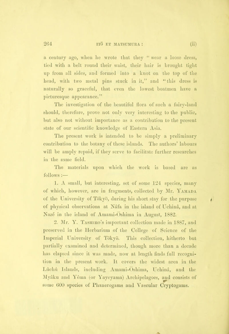 a century ago, wlien lie wrote that they “ wear a loose dress, tied with a belt round their waist, their hair is brought tight up from all sides, aud formed into a knot on the top of the head, with two metal pins stuck in it,” and “this dress is naturally so graceful, that even the lowest boatmen have a picturesque appearance.” The investigation of the beautiful flora of such a fairy-land should, therefore, prove not only very interesting to the public, but also not without importance as a contribution to the present state of our scientific knowledge of Eastern Asia. The present work is intended to be simply a preliminary contribution to the botany of these islands. The authors’ labours will be amply repaid, if they serve to facilitate further researches in the same field. The materials upon which the work is based are as follows :— 1. A small, but interesting, set of some 124 species, many of which, however, are in fragments, collected by Mr. Yamada of the University of Tokyo, during his short stay for the purpose of physical observations at Nafa in the island of Uehiua, and at Naz6 in the island of Amami-Oshima in August, 1882. 2. Mr. Y. Tashiro’s important collection made in 1887, and preserved in the Herbarium of the College of Science of the Imperial University of Tokyo. This collection, hitherto but partially examined and determined, though more than a decade has elapsed since it was made, now at length finds full recogni- tion in the present work. It covers the widest area in the LA elm Islands, including Amami-Oshima, Uchina, and the Myaku and Yuma (or Yayeyama) Archipelagoes, and consists of some GOO species of Phanerogams and Vascular Cryptogams.
