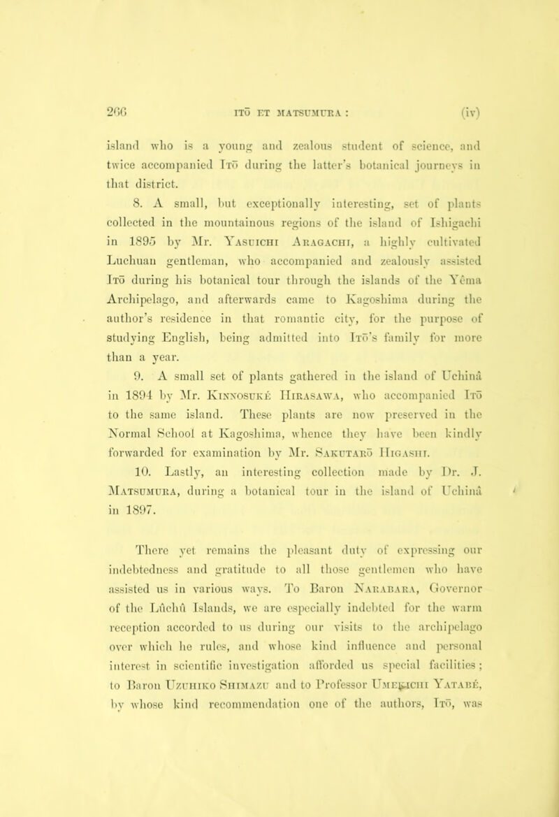 island who is a young and zealous student of science, and twice accompanied Ito during the latter’s botanical journeys in that district. 8. A small, but exceptionally interesting, set of plants collected in the mountainous regions of the island of Ishigachi in 1895 by Mr. Yasuichi Aragachi, a highly cultivated Luchuau gentleman, who accompanied and zealously assisted Ito during his botanical tour through the islands of the Yema Archipelago, and afterwards came to Kagoshima during the author’s residence in that romantic city, for the purpose of studying English, being admitted into Ito’s family for more than a year. 9. A small set of plants gathered in the island of Uchina in 1894 by Mr. Kinxosuke IIirasawa, who accompanied Ito to the same island. These plants are now preserved in the Normal School at Kagoshima, whence they have been kindly forwarded for examination by Mr. Sakutaro Higashi. 10. Lastly, an interesting collection made by Dr. J. Matsumura, during a botanical tour in the island of Uchina in 1897. There yet remains the pleasant duty of expressing our indebtedness and gratitude to all those gentlemen who have assisted us in various ways. To Baron Narabara, Governor of the Litchd Islands, we are especially indebted for the warm reception accorded to us during our visits to the archipelago over which he rules, and whose kind influence and personal interest in scientific investigation afforded us special facilities ; to Baron Uzuhiko Shimazu and to Professor Ume^iciii Yatabe, by whose kind recommendation one of the authors, Tto, was