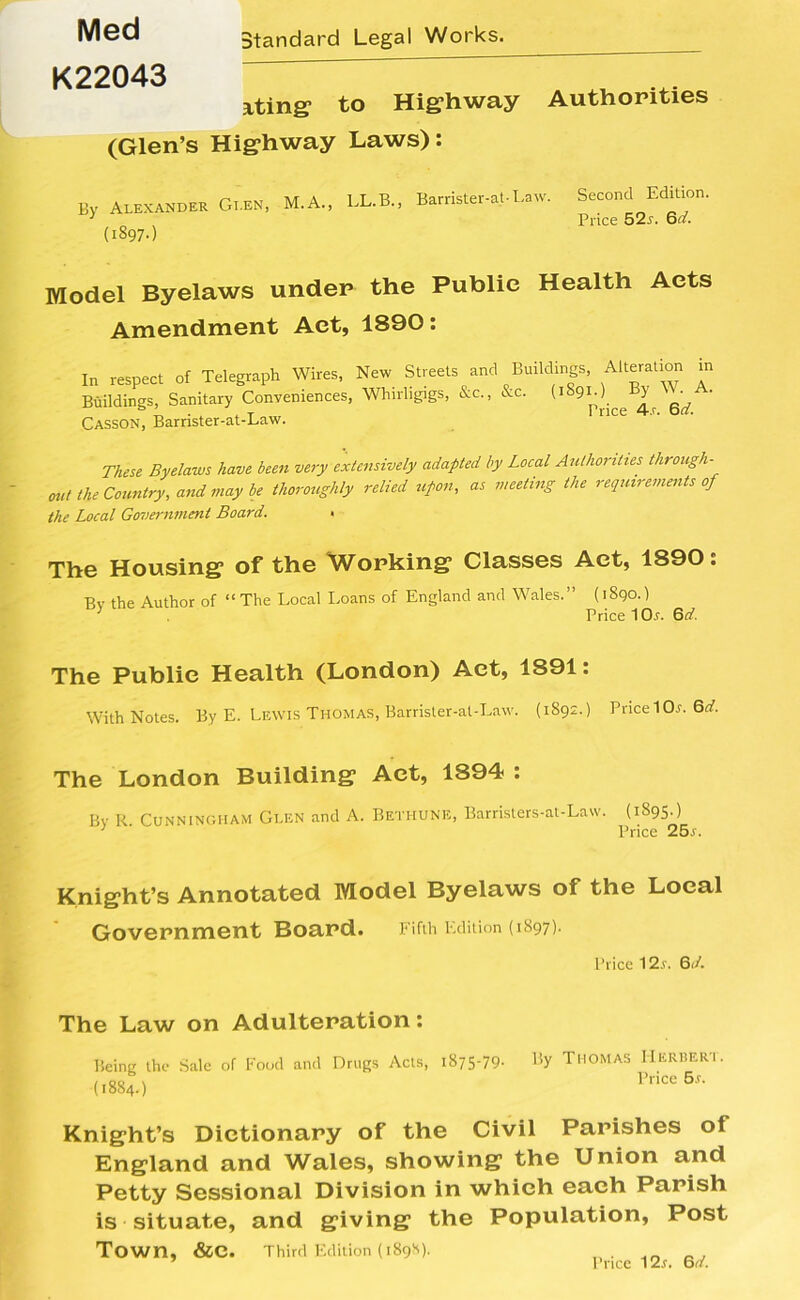 Med K22043 Standard Legal Works. uting to Highway Authorities (Glen’s Highway Laws): 3v Alexander Glen, M.A., LL.B., Barrister-at-Law. By (1897.) Second Edition. Price 52s. 6d. Model Byelaws under the Public Health Acts Amendment Act, 1890: In respect of Telegraph Wires, New Streets and Buildings, Alteration in Buildings, Sanitary Conveniences, Whirligigs, &c., &c. ^ A' Casson, Barrister-at-Law. These Byelaws have been very extensively adapted by Local Authorities through- out the Country, and may be thoroughly relied upon, as meeting the requirements of the Local Government Board. < The Housing of the Working Classes Act, 1890: Bv the Author of “ The Local Loans of England and Wales.” (1890.) ’ Price 10r. 6d. The Public Health (London) Act, 1S91: With Notes. By E. Lewis Thomas, Barrister-at-Law. (1892.) Price 10r. 6d. The London Building Act, 1894 : Bv R Cunningham Glen and A. Bethune, Barristers-at-Law. (1895.) 1 Price 25s. Knight’s Annotated Model Byelaws of the Local Government Board. Fifth Edition (1.897)• Price 12r. 6(4 The Law on Adulteration: Being the Sale of Food and Drugs Acts, 1875-79- By Thomas Herbert. (1884.) rnCc6f- Knight’s Dictionary of the Civil Parishes of England and Wales, showing the Union and Petty Sessional Division in which each Parish is situate, and giving the Population, Post Town, &e. Third Edition (1898). Price 12r. 6d.