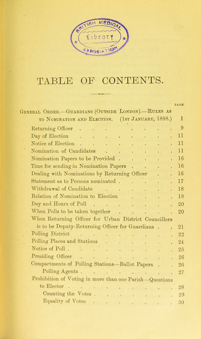 TABLE OE CONTENTS. PAGE General Order.—Guardians (Outside London).—Rules as to Nomination and Election. (1st January, 1898.) 1 Returning Officer ... .... 9 Day of Election . . . . . . . .11 Notice of Election ........ 11 Nomination of Candidates . . . . . .11 Nomination Papers to be Provided . . . . .16 Time for sending in Nomination Papers . . . .16 Dealing with Nominations by Returning Officer . .16 Statement as to Persons nominated . . . . .17 Withdrawal of Candidate . . . . . .18 Relation of Nomination to Election . . . .18 Day and Hours of Poll ....... 20 When Polls to be taken together . . . . .20 When Returning Officer for Urban District Councillors is to be Deputy-Returning Officer for Guardians . .21 Polling District . . . . . . . .22 Polling Places and Stations ...... 24 Notice of Poll ......... 25 Presiding Officer ........ 26 Compartments of Polling Stations—Ballot Papers . . 26 Polling Agents . . . . . . . .27 Prohibition of Voting in more than one Parish—Questions to Elector ......... 28 Counting the Votes ....... 29 Equality of Votes ....... 30