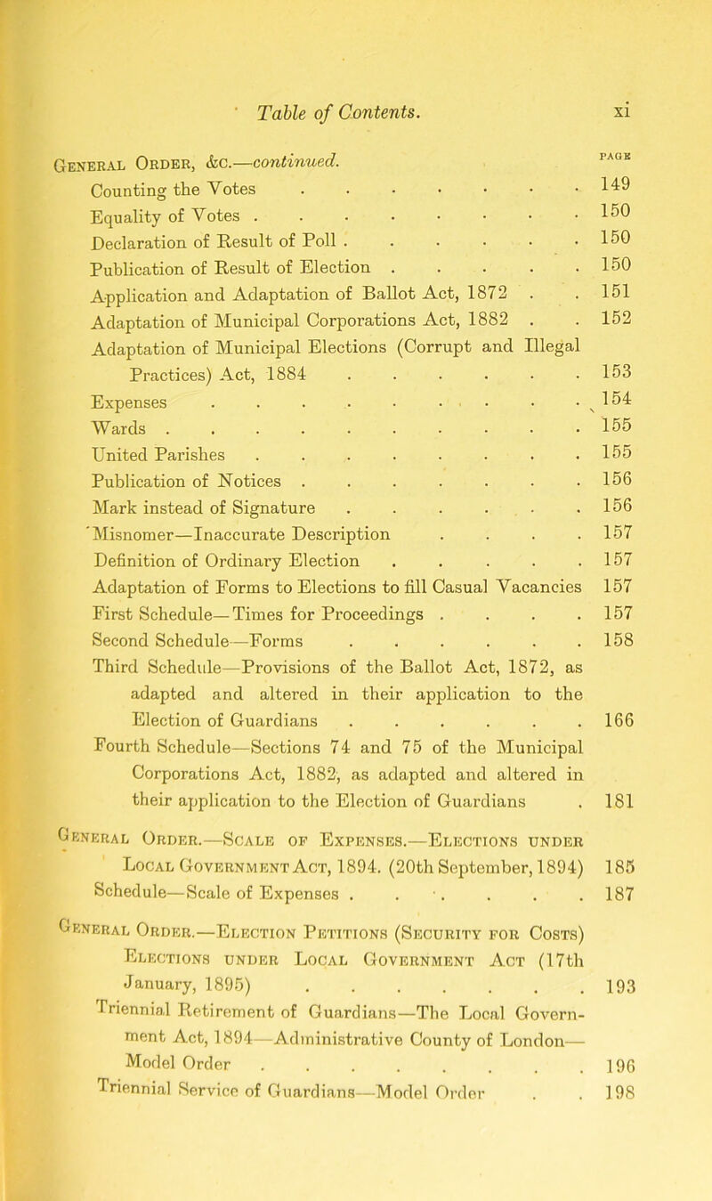 General Order, &c.—continued. Counting the Votes • •••••• Equality of Votes ..•••••• Declaration of Result of Poll Publication of Result of Election Application and Adaptation of Ballot Act, 1872 Adaptation of Municipal Corporations Act, 1882 . Adaptation of Municipal Elections (Corrupt and Illegal Practices) Act, 1884 ...... Expenses ......... Wards .......... United Parishes ........ Publication of Notices ....... Mark instead of Signature ...... Misnomer—Inaccurate Description .... Definition of Ordinary Election ..... Adaptation of Forms to Elections to fill Casual Vacancies First Schedule—Times for Proceedings .... Second Schedule—Forms ...... Third Schedule—Provisions of the Ballot Act, 1872, as adapted and altered in their application to the Election of Guardians ...... Fourth Schedule—Sections 74 and 75 of the Municipal Corporations Act, 1882, as adapted and altered in their application to the Election of Guardians General Order.—Scale of Expenses.—Elections under Local Government Act, 1894. (20th September, 1894) Schedule—Scale of Expenses . . General Order.—Election Petitions (Security for Costs) Elections under Local Government Act (17th January, 1895) ....... Triennial Retirement of Guardians—The Local Govern- ment Act, 1894—Administrative County of London— Model Order ........ Triennial Service of Guardians—Model Order PACK 149 150 150 150 151 152 153 154 155 155 156 156 157 157 157 157 158 166 181 185 187 193 196 198