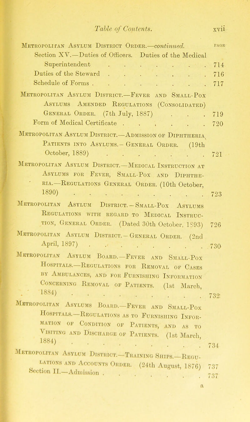 Metropolitan Asylum District Order.—continued. Section XY.—Duties of Officers. Duties of the Medical Superintendent ....... Duties of the Steward ....... Schedule of Forms ........ Metropolitan Asylum District.—Fever and Small-Pox Asylums Amended Regulations (Consolidated) General Order. (7th July, 1887) Form of Medical Certificate ...... Metropolitan Asy7lum District.—Admission of Diphtheria \ Patients into Asylums.- General Order. (19th October, 1889) ....... Metropolitan Asylum District.—Medical Instruction at Asylums for Fever, Small-Pox and Diphthe- Ria. Regulations General Order. (10th October, 1890) Metropolitan Asylum District.-Small-Pox Asylums Regulations with regard to Medical Instruc- tion, General Order. (Dated 30th October, 1893) Metropolitan Asylum District. —General Order. (2nd April, 1897) Metropolitan Asylum Board.—Fever and Small-Pox Hospitals.—Regulations for Removal of Cases hy Ambulances, and for Furnishing Information Concerning Removal of Patients. (1st March ’ 1884) Metropolitan Asylums Board.—Fever and Small-Pox Hospitals. Regulations as to Furnishing Infor- mation of Condition of Patients, and as to Visiting and Discharge of Patients. (1st March 1884) Metropolitan Asylum District-Training Ships—Regu- lations and Accounts Order. (24th August, 1876) Section II.—Admission . n PAGE 714 716 717 719 720 721 723 726 730 732 734 737 737